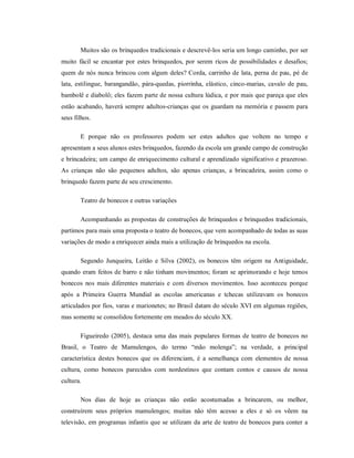 Muitos são os brinquedos tradicionais e descrevê-los seria um longo caminho, por ser
muito fácil se encantar por estes brinquedos, por serem ricos de possibilidades e desafios;
quem de nós nunca brincou com algum deles? Corda, carrinho de lata, perna de pau, pé de
lata, estilingue, barangandão, pára-quedas, piorrinha, elástico, cinco-marias, cavalo de pau,
bambolê e diabolô; eles fazem parte de nossa cultura lúdica, e por mais que pareça que eles
estão acabando, haverá sempre adultos-crianças que os guardam na memória e passem para
seus filhos.
E porque não os professores podem ser estes adultos que voltem no tempo e
apresentam a seus alunos estes brinquedos, fazendo da escola um grande campo de construção
e brincadeira; um campo de enriquecimento cultural e aprendizado significativo e prazeroso.
As crianças não são pequenos adultos, são apenas crianças, a brincadeira, assim como o
brinquedo fazem parte de seu crescimento.
Teatro de bonecos e outras variações
Acompanhando as propostas de construções de brinquedos e brinquedos tradicionais,
partimos para mais uma proposta o teatro de bonecos, que vem acompanhado de todas as suas
variações de modo a enriquecer ainda mais a utilização de brinquedos na escola.
Segundo Junqueira, Leitão e Silva (2002), os bonecos têm origem na Antiguidade,
quando eram feitos de barro e não tinham movimentos; foram se aprimorando e hoje temos
bonecos nos mais diferentes materiais e com diversos movimentos. Isso aconteceu porque
após a Primeira Guerra Mundial as escolas americanas e tchecas utilizavam os bonecos
articulados por fios, varas e marionetes; no Brasil datam do século XVI em algumas regiões,
mas somente se consolidou fortemente em meados do século XX.
Figueiredo (2005), destaca uma das mais populares formas de teatro de bonecos no
Brasil, o Teatro de Mamulengos, do termo “mão molenga”; na verdade, a principal
característica destes bonecos que os diferenciam, é a semelhança com elementos de nossa
cultura, como bonecos parecidos com nordestinos que contam contos e causos de nossa
cultura.
Nos dias de hoje as crianças não estão acostumadas a brincarem, ou melhor,
construírem seus próprios mamulengos; muitas não têm acesso a eles e só os vêem na
televisão, em programas infantis que se utilizam da arte de teatro de bonecos para conter a
 