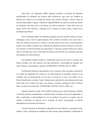 Além disso, em Figueiredo (2005), podemos encontrar a descrição de diferentes
possibilidades de utilização dos bonecos pelos professores, seja como um contador de
histórias de aventura ou um amigo dos alunos que esclarece dúvidas e discute temas do
interesse.Outra opção é aguçar o sentido de responsabilidade dos alunos; de modo que depois
da confecção cada aluno terá o seu boneco que deverá nomeá-lo e cuidar dele como um
amigo, deverá criar histórias e interagir com os bonecos de outros alunos, sempre sob a
orientação de professor.
Para a confecção podem ser utilizados quaisquer tipos de material, inclusive sucatas;
embalagens vazias, rolos de papel higiênico, fitas, retalhos de tecidos e lãs, sacos, latas e
tintas são materiais acessíveis às crianças e que não trazem custos para a escola.Junqueira,
Leitão e Silva (2002), acreditam que a proposta de utilização do teatro de bonecos na escola é
um estímulo ao desenvolvimento da comunicação e expressão sensório-motora dos alunos;
desde o momento que se une o movimento do boneco com uma fala, até a interação desta fala
num diálogo com outros bonecos.
Essa proposta também estimula a socialização; posto que de início as crianças irão
brincar sozinhas com seus bonecos, mas logo perceberão a necessidade de interagir com
outros bonecos e criar diálogos e histórias. (JUNQUEIRA, LEITÃO e SILVA, 2002).
Na Educação Infantil as representações com os bonecos estão associadas a fantasia de
um mundo de imaginação das crianças ou de representações de atividades comuns de sua
realidade, seja um acontecimento em sua casa, na escola ou a visita a um médico. Já no
Ensino Fundamental, os alunos “usam o fantoche para expressarem seus pensamentos de uma
forma mais livre. Contam suas ações, seus desejos, aventuras, reproduzem fatos e histórias
lidas e ouvidas do seu dia-a-dia”. (JUNQUEIRA, LEITÃO e SILVA, 2002, s.p.).
Segundo Junqueira, Leitão e Silva (2002) acredita-se que o teatro de bonecos estimula
a educação sensorial, principalmente a audição; desde o momento em que são organizadas as
falas e exploradas as potencialidades da voz em produzir sons graves ou agudos, sons de
animais e elementos da natureza; até o momento de inserir musicalização na história
adequando aos movimentos dos bonecos.
O teatro de bonecos na formação do educando tem como objetivos: a percepção visual,
auditiva e tátil; a percepção da seqüência de fatos (noção espaço-temporal); coordenação de
 