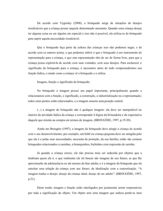 De acordo com Vygotsky (2000), o brinquedo surge de situações de desejos
irrealizáveis que a criança possui naquele determinado momento. Quando uma criança deseja
ter alguma coisa ou ser alguém em especial e isso não é possível, ela utiliza-se do brinquedo
para suprir aquela necessidade irrealizável.
Que o brinquedo faça parte da cultura das crianças isso não podemos negar, e de
acordo com os autores acima, o que podemos inferir é que o brinquedo é um instrumento de
representação para a criança, e que esta representação têm de ser de forma livre, para que a
criança possa explorá-la de acordo com suas vontades, com seus desejos. Para esclarecer o
significado do brinquedo para a criança, é necessário antes de tudo compreendermos sua
função lúdica, o modo como a criança vê o brinquedo e o utiliza.
Imagem, função e significado do brinquedo.
No brinquedo a imagem possui um papel importante, principalmente quando a
relacionamos com a função, o significado, a construção, a industrialização ou a representação;
todos estes pontos estão relacionados, e a imagem assume uma posição central.
(...) a imagem do brinquedo não é qualquer imagem: ela deve ser manipulável no
interior da atividade lúdica da criança e corresponder à lógica da brincadeira e da expectativa
daquele que orienta na compra em termos de imagem. (BROUGÈRE, 1997, p.19-20).
Ainda em Brougère (1997), a imagem do brinquedo deve atingir a criança de acordo
com o seu desenvolvimento; por exemplo, um bebê ou criança pequena deve ser atingida pelo
que ela é e pelas suas necessidades, necessita de proteção, da sua família; então são comuns
brinquedos relacionados a casinhas, a bonequinhos, bichinhos com expressão de carinho.
Já quando a criança cresce, ela não precisa mais ser seduzida por objetos que a
lembram quem ela é, o que realmente ela irá buscar são imagens de seu futuro, as que lhe
aproximarão da adolescência ou até mesmo da fase adulta; e é a imagem do brinquedo que irá
estreitar essa relação da criança com seu futuro; da idealização com a concretização. “A
imagem traduz o desejo: desejo da criança ideal, desejo de ser adulto”. (BROUGÈRE, 1997,
p.21).
Deste modo, imagem e função estão interligados por justamente serem responsáveis
por toda a significação do objeto. Um objeto sem uma imagem que seduza perde-se num
 