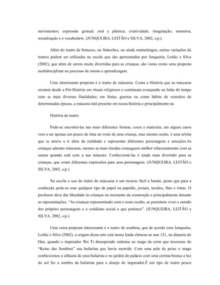 movimentos; expressão gestual, oral e plástica; criatividade; imaginação; memória;
socialização e o vocabulário. (JUNQUEIRA, LEITÃO e SILVA, 2002, s.p.).
Além do teatro de bonecos, ou fantoches, ou ainda mamulengos; outras variações de
teatros podem ser utilizadas na escola que são apresentadas por Junqueira, Leitão e Silva
(2002), que além de serem muito divertidas para as crianças, são vistas como uma proposta
multidisciplinar no processo de ensino e aprendizagem.
Uma interessante proposta é o teatro de máscaras. Conta a História que as máscaras
existem desde a Pré-História em rituais religiosos e continuam avançando na linha do tempo
com as mais diversas finalidades; em festas, guerras ou como hábito de vestuário de
determinadas épocas, a máscara está presente em nossa história e principalmente na
História do teatro.
Pode-se encontrá-las nas mais diferentes formas, cores e materiais, em alguns casos
vem a ser apenas um pouco de tinta no rosto de uma criança, mas mesmo assim, é uma artista
que se atreve a ir além da realidade e representar diferentes personagens e emoções.As
crianças adoram máscaras, mesmo as mais tímidas conseguem melhor relacionamento com as
outras quando está com a sua máscara. Confeccioná-las é ainda mais divertido para as
crianças, que criam diferentes expressões para seus personagens. (JUNQUEIRA, LEITÃO e
SILVA, 2002, s.p.).
Na escola o uso do teatro de máscaras é um recurso fácil e barato, posto que para a
confecção pode-se usar qualquer tipo de papel ou papelão, jornais, tecidos, fitas e tintas. O
professor deve dar liberdade às crianças no momento da construção e principalmente durante
as representações. “As crianças representando com o rosto oculto, se permitem viver o enredo
dos próprios personagens e o cotidiano social a que pertence”. (JUNQUEIRA, LEITÃO e
SILVA, 2002, s.p.).
Uma outra proposta interessante é o teatro de sombras, que de acordo com Junqueira,
Leitão e Silva (2002), a origem dessa arte está numa lenda chinesa no ano 121, na dinastia do
Han, quando o imperador Wu Ti desesperado ordenou ao mago da corte que trouxesse do
“Reino das Sombras” sua bailarina que havia morrido. Com uma pele de peixe o mago
confeccionou a silhueta de uma bailarina e no jardim do palácio com uma cortina branca a luz
do sol fez a sombra da bailarina para o desejo do imperador.É um tipo de teatro pouco
 