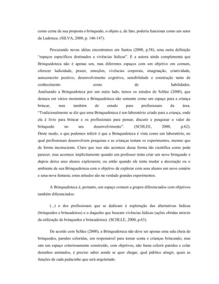 como cerne de sua proposta o brinquedo, o objeto e, de fato, poderia funcionar como um setor
da Ludoteca. (SILVA, 2000, p. 146-147).
Procurando novas idéias encontramos em Santos (2000, p.58), uma outra definição
“espaços específicos destinados a vivências lúdicas”. E a autora ainda complementa que
Brinquedoteca não é apenas um, mas diferentes espaços com um objetivo em comum,
oferecer ludicidade, prazer, emoções, vivências corporais, imaginação, criatividade,
autoconceito positivo, desenvolvimento cognitivo, sensibilidade e construção tanto de
conhecimento como de habilidades.
Analisando a Brinquedoteca por um outro lado, temos os estudos de Schlee (2000), que
destaca em vários momentos a Brinquedoteca não somente como um espaço para a criança
brincar, mas também de estudo para profissionais da área.
“Tradicionalmente se diz que uma Brinquedoteca é um laboratório criado para a criança, onde
ela é livre para brincar e os profissionais para pensar, discutir e pesquisar o valor do
brinquedo no seu desenvolvimento”. (SCHLEE, 2000, p.62).
Deste modo, o que podemos inferir é que a Brinquedoteca é vista como um laboratório, no
qual profissionais desenvolvem pesquisas e as crianças testam os experimentos, mesmo que
de forma inconsciente. Claro que isso não acontece dessa forma tão científica como pode
parecer, mas acontece implicitamente quando um professor tenta criar um novo brinquedo e
depois deixa seus alunos explorarem; ou então quando ele tenta mudar a decoração ou o
ambiente de sua Brinquedoteca com o objetivo de explorar com seus alunos um novo cenário
e uma nova fantasia; estas atitudes são na verdade grandes experimentos.
A Brinquedoteca é, portanto, um espaço comum a grupos diferenciados com objetivos
também diferenciados:
(...) o dos profissionais que se dedicam à exploração das alternativas lúdicas
(brinquedos e brincadeiras) e o daqueles que buscam vivências lúdicas (ações obtidas através
da utilização de brinquedos e brincadeiras). (SCHLLE, 2000, p.63).
De acordo com Schlee (2000), a Brinquedoteca não deve ser apenas uma sala cheia de
brinquedos, paredes coloridas, um responsável para tomar conta e crianças brincando; mas
sim um espaço criteriosamente construído, com objetivos, não basta colorir paredes e colar
desenhos animados, é preciso saber aonde se quer chegar, qual público atingir, quais as
funções de cada pedacinho que será arquitetado.
 