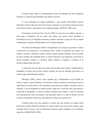 O mesmo autor, ainda vê a Brinquedoteca como um ambiente que deve ultrapassar
fronteiras e ir além da funcionalidade e dos objetivos iniciais:
É o que chamamos de espaço qualificado: o que satisfaz determinados quesitos
funcionais e oferece algo mais através de recursos especiais. É como pensar numa porta como
um local de encontro, e não apenas como simples passagem. (SCHLEE, 2000, p.64).
Encontramos na Revista Nova Escola (2005), em uma de suas edições especiais o
tema jogos e brinquedos. De um modo mais prático que teórico, foram abordadas as
brincadeiras de rua, os brinquedos artesanais, cirandas, recreação e jogos, por fim um rápido
complemento a respeito da brinquedoteca, por Cristiane Marangon.
De acordo com Marangon (2005), a brinquedoteca é um espaço que permite os alunos
a brincarem com autonomia e os professores têm a função de organizar este espaço, em
relação a materiais e ambiente e ajudar os alunos somente quando solicitado. Este é um ponto
de muito cuidado, não confundir deixar os alunos brincarem com autonomia, com deixar os
alunos brincando sozinhos e o professor apenas olhando se ninguém se machuca ou se
acontece alguma briga entre eles.
A autonomia será um tópico que ainda será discutido neste estudo, é fundamental ser
trabalhado na escola, mas ela não acontece sozinha, tem que ser induzida, provocada e ao
mesmo tempo oferecida pelo professor.
Marangon (2005), oferece como sugestão que a Brinquedoteca seja dividida em
cantos, e sugere o canto da fantasia, com máscaras, roupas e acessórios, de princesas, bruxas e
super-heróis; um outro canto é o do consultório, com materiais de médico, caixinhas vazias de
remédios, e até um bloquinho de anotar receitas; ainda tem o canto das artes, que permite a
construção de brinquedos; o canto da casinha, imitando uma cozinha; o canto do mercado,
com uma prateleira cheia de produtos e um caixa para cobrar; e o canto da leitura, com um
revisteiro e almofadas confortáveis, que induzem a criança a ter gosto por ler.
Contribui ainda com uma sugestão as escolas que não possuem um espaço muito
grande para montar diferentes ambientes ao mesmo tempo, que em um único espaço, sejam
montados kits em caixas e que em diferentes momentos sejam montados em um ambiente
específico. (MARANGON, 2005).
 