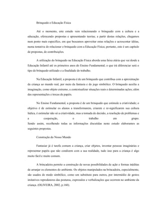 Brinquedo e Educação Física
Até o momento, este estudo vem relacionando o brinquedo com a cultura e a
educação, oferecendo propostas e apresentando teorias; a partir destas relações, chegamos
num ponto mais específico, em que buscamos aproveitar estas relações e acrescentar idéias,
numa tentativa de relacionar o brinquedo com a Educação Física; portanto, este é um capítulo
de propostas, de contribuições.
A utilização do brinquedo na Educação Física aborda uma faixa etária que vai desde a
Educação Infantil até os primeiros anos do Ensino Fundamental; o que irá diferenciar será o
tipo de brinquedo utilizado e a finalidade do trabalho.
Na Educação Infantil, a proposta é de um brinquedo que contribua com a aproximação
da criança ao mundo real, por meio da fantasia e do jogo simbólico. O brinquedo auxilia a
imaginação, como objeto extremo, a contextualizar situações reais e determinadas ações; além
das representações e trocas de papéis.
No Ensino Fundamental, a proposta é de um brinquedo que estimule a criatividade; o
objetivo é de estimular os alunos a transformarem, criarem e re-significarem sua cultura
lúdica, é estimular não só a criatividade, mas a tomada de decisão, a resolução de problemas e
a cooperação, o trabalho em grupo.
Sendo assim, recolhendo todas as informações discutidas neste estudo elaboramos as
seguintes propostas.
Construção do Nosso Mundo
Fantasiar já é tarefa comum a criança, criar objetos, inventar pessoas imaginárias e
representar papéis que não condizem com a sua realidade, tudo isso para a criança é algo
muito fácil e muito comum.
A brincadeira permite a construção de novas possibilidades de ação e formas inéditas
de arranjar os elementos do ambiente. Os objetos manipulados na brincadeira, especialmente,
são usados de modo simbólico, como um substituto para outros, por intermédio de gestos
imitativos reprodutores das posturas, expressões e verbalizações que ocorrem no ambiente da
criança. (OLIVEIRA, 2002, p.160).
 