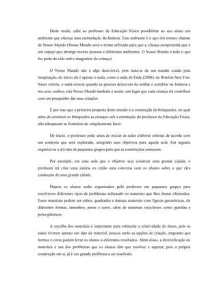 Deste modo, cabe ao professor de Educação Física possibilitar ao seu aluno um
ambiente que ofereça uma estimulação da fantasia. Este ambiente é o que nós iremos chamar
de Nosso Mundo (Nosso Mundo será o termo utilizado para que a criança compreenda que é
um espaço que abrange muitas pessoas e diferentes ambientes. O Nosso Mundo é tudo o que
faz parte da vida real e imaginária da criança).
O Nosso Mundo não é algo descritível, pois trata-se de um mundo criado pela
imaginação, de início ele é apenas o nada, como o nada de Ende (2000), na História Sem Fim.
Nesta estória, o nada crescia quando as pessoas deixavam de sonhar e acreditar na fantasia e
nos seus sonhos; este Nosso Mundo também é assim, um lugar que cada criança irá contribuir
com um pouquinho das suas criações.
É por isso que a primeira proposta deste mundo é a construção de brinquedos, no qual
além de construir os brinquedos as crianças sob a orientação do professor de Educação Física,
irão ultrapassar as fronteiras do simplesmente fazer.
De início, o professor pode antes de iniciar as aulas elaborar estórias de acordo com
um contexto que será explorado, atingindo seus objetivos para aquela aula. Em seguida
organiza-se a divisão de pequenos grupos para que as construções comecem.
Por exemplo, em uma aula que o objetivo seja construir uma grande cidade, o
professor irá criar uma estória ou então uma conversa com os alunos sobre o que eles
conhecem de uma grande cidade.
Depois os alunos serão organizados pelo professor em pequenos grupos para
resolverem diferentes tipos de problemas utilizando os materiais que lhes foram oferecidos.
Esses materiais podem ser cubos, quadrados e demais materiais com figuras geométricas, de
diferentes formas, tamanhos, pesos e cores; além de materiais recicláveis como garrafas e
potes plásticos.
A escolha dos materiais é importante para estimular a criatividade do aluno, pois se
todos tiverem apenas um tipo de material, poucas serão as opções de criação, enquanto que
formas e cores podem levar os alunos a diferentes resultados. Além disso, a diversificação de
materiais é um dos problemas que os alunos têm que resolver e superar; pois a própria
construção em si, já é um grande problema a ser resolvido.
 