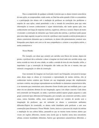 Para a compreensão de qualquer conteúdo é preciso que os alunos tomem consciência
de suas ações, as compreendam, sendo assim, ao final das aulas quando é feito os comentários
e a participação dos alunos sob a mediação do professor na resolução dos problemas a
respeito de suas ações, estará permitindo a eles a tomada de consciência para que estas
informações se tornem conhecimento e sejam interiorizadas, não sendo apenas ação, mas
conhecimento (um leque de respostas motoras, cognitivas, afetivas e sociais). Depois de muito
vivenciado a construção de elementos que fazem parte das estórias, o professor pode passar
para uma etapa seguinte na qual ao invés de o professor estar trazendo a estória pronta para os
alunos construírem elementos que a constituem, os alunos irão primeiramente construir seus
brinquedos para depois unir com os de seus companheiros e criarem a sua própria estória, e
assim construírem o
Nosso Mundo.
Por exemplo, um aluno que constrói um carrinho com blocos de montar, depois de
pronto, o professor deve estimular o aluno a imaginar um local onde este carrinho esteja, seja
numa avenida no meio de uma cidade, ou então a estrada de terra de uma fazenda; enfim, o
importante é que a construção de brinquedos não tenha um fim em si mesma, mas que
estimule a imaginação a ir além da construção.
Esse momento de imaginar um local para inserir seu brinquedo, será possível porque
antes dessa etapa os alunos já vivenciaram a representação de muitas estórias, eles já
conheceram muitos cenários que ficaram em sua imaginação porque não simplesmente
ouviram a estória, mas porque representaram-na recolhendo os elementos característicos dela,
e no momento que construíram esses elementos foram levados para sua realidade, pois o que
antes era um elemento abstrato de sua imaginação, agora é um objeto concreto. Cada aluno
terá construído um brinquedo, ou então, o professor poderá separar grupos pequenos e cada
grupo construirá tipos diferentes de brinquedos, por exemplo, uns constroem carrinhos, outros
casas, outros fazendas; enfim, esses exemplos podem ser variados de acordo com a
imaginação do professor, que irá estimular os alunos a construírem ambientes
diferentes.Depois de construído, os alunos serão desafiados pelo professor a unir suas
construções para formarem o Nosso Mundo. Assim, inicia-se o processo de criação de estórias
e ampliação de sua cultura lúdica, pensando-se que na mesma turma teremos alunos que
vivem em regiões diferentes, mesmo uma escola que se localize numa área unicamente
urbana, existem localidades diferentes, bairros que apresentem características diferentes, e
 