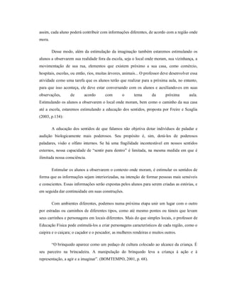 assim, cada aluno poderá contribuir com informações diferentes, de acordo com a região onde
mora.
Desse modo, além da estimulação da imaginação também estaremos estimulando os
alunos a observarem sua realidade fora da escola, seja o local onde moram, sua vizinhança, a
movimentação de sua rua, elementos que existem próximo a sua casa, como comércio,
hospitais, escolas, ou então, rios, muitas árvores, animais... O professor deve desenvolver essa
atividade como uma tarefa que os alunos terão que realizar para a próxima aula, no entanto,
para que isso aconteça, ele deve estar conversando com os alunos e auxiliando-os em suas
observações, de acordo com o tema da próxima aula.
Estimulando os alunos a observarem o local onde moram, bem como o caminho da sua casa
até a escola, estaremos estimulando a educação dos sentidos, proposta por Freire e Scaglia
(2003, p.134):
A educação dos sentidos de que falamos não objetiva dotar indivíduos de paladar e
audição biologicamente mais poderosos. Seu propósito é, sim, dotá-los de poderosos
paladares, visão e olfato internos. Se há uma fragilidade incontestável em nossos sentidos
externos, nossa capacidade de “sentir para dentro” é limitada, na mesma medida em que é
ilimitada nossa consciência.
Estimular os alunos a observarem o contexto onde moram, é estimular os sentidos de
forma que as informações sejam interiorizadas, na intenção de formar pessoas mais sensíveis
e conscientes. Essas informações serão expostas pelos alunos para serem criadas as estórias, e
em seguida dar continuidade em suas construções.
Com ambientes diferentes, podemos numa próxima etapa unir um lugar com o outro
por estradas ou caminhos de diferentes tipos, como até mesmo pontes ou túneis que levam
seus carrinhos e personagens em locais diferentes. Mais do que simples locais, o professor de
Educação Física pode estimulá-los a criar personagens característicos de cada região, como o
caipira e o caiçara; o caçador e o pescador, as mulheres rendeiras e muitos outros.
“O brinquedo aparece como um pedaço de cultura colocado ao alcance da criança. É
seu parceiro na brincadeira. A manipulação do brinquedo leva a criança à ação e à
representação, a agir e a imaginar”. (BOMTEMPO, 2001, p. 68).
 