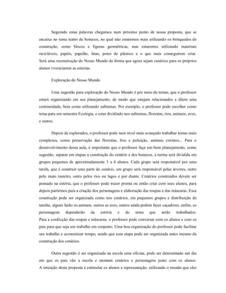 Seguindo estas palavras chegamos num próximo ponto de nossa proposta, que se
encaixa no tema teatro de bonecos, no qual não estaremos mais utilizando os brinquedos de
construção, como blocos e figuras geométricas, mas estaremos utilizando materiais
recicláveis, papéis, papelão, latas, potes de plástico e o que mais conseguirem criar.
Será uma reconstrução do Nosso Mundo de forma que agora sejam cenários para os próprios
alunos vivenciarem as estórias.
Exploração do Nosso Mundo
Uma sugestão para exploração do Nosso Mundo é por meio de temas, que o professor
estará organizando em seu planejamento, de modo que estejam relacionados e dêem uma
continuidade, bem como utilizando subtemas. Por exemplo, o professor pode escolher como
tema para um semestre Ecologia, e estar dividindo nos subtemas, florestas, rios, animais, aves,
e outros.
Depois de explorados, o professor pode num nível mais avançado trabalhar temas mais
complexos, como preservação das florestas, lixo e poluição, animais extintos... Para o
desenvolvimento dessa aula, é importante que o professor faça um bom planejamento, como
sugestão, separar em etapas a construção do cenário e dos bonecos, a turma será dividida em
grupos pequenos de aproximadamente 3 a 4 alunos. Cada grupo será responsável por uma
tarefa, que é construir uma parte do cenário, um grupo será responsável pelas árvores, outro
pelo mato rasteiro, outro pelos rios ou lagos e por diante. Cenários construídos devem ser
pensado na estória, que o professor pode trazer pronta ou então criar com seus alunos, para
depois partirmos para a criação dos personagens e elaboração das roupas e das máscaras. Essa
construção pode ser organizada como nos cenários, em pequenos grupos e distribuição de
tarefas, alguns farão os animais, outros as aves, outros ainda podem fazer caçadores; enfim, os
personagens dependerão da estória e do tema que serão trabalhados.
Para a confecção das roupas e máscaras, o professor pode conversar com os alunos e com os
pais para que seja um trabalho em conjunto. Uma boa organização do professor pode facilitar
seu trabalho e economizar tempo, sendo que essa etapa pode ser organizada antes mesmo da
construção dos cenários.
Outra sugestão é ser organizada na escola uma oficina, pode ser determinado um dia
em que os pais vão a escola e montam cenários e personagens junto com os alunos.
A intenção desta proposta é estimular os alunos a representação, utilizando o mundo que eles
 