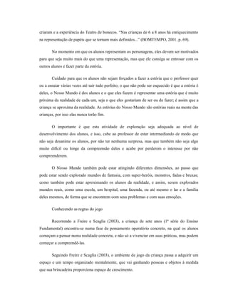 criaram e a experiência do Teatro de bonecos. “Nas crianças de 6 a 8 anos há enriquecimento
na representação de papéis que se tornam mais definidos...” (BOMTEMPO, 2001, p. 69).
No momento em que os alunos representam os personagens, eles devem ser motivados
para que seja muito mais do que uma representação, mas que ele consiga se entrosar com os
outros alunos e fazer parte da estória.
Cuidado para que os alunos não sejam forçados a fazer a estória que o professor quer
ou a ensaiar várias vezes até sair tudo perfeito; o que não pode ser esquecido é que a estória é
deles, o Nosso Mundo é dos alunos e o que eles fazem é representar uma estória que é muito
próxima da realidade de cada um, seja o que eles gostariam de ser ou de fazer; é assim que a
criança se aproxima da realidade. As estórias do Nosso Mundo são estórias reais na mente das
crianças, por isso elas nunca terão fim.
O importante é que esta atividade de exploração seja adequada ao nível de
desenvolvimento dos alunos, e isso, cabe ao professor de estar intermediando de modo que
não seja desanime os alunos, por não ter nenhuma surpresa, mas que também não seja algo
muito difícil ou longe da compreensão deles e acabe por perderem o interesse por não
compreenderem.
O Nosso Mundo também pode estar atingindo diferentes dimensões, ao passo que
pode estar sendo explorado mundos de fantasia, com super-heróis, monstros, fadas e bruxas;
como também pode estar aproximando os alunos da realidade, e assim, serem explorados
mundos reais, como uma escola, um hospital, uma fazenda, ou até mesmo o lar e a família
deles mesmos, de forma que se encontrem com seus problemas e com suas emoções.
Conhecendo as regras do jogo
Recorrendo a Freire e Scaglia (2003), a criança de sete anos (1ª série do Ensino
Fundamental) encontra-se numa fase de pensamento operatório concreto, na qual os alunos
começam a pensar numa realidade concreta, e não só a vivenciar em suas práticas, mas podem
começar a compreendê-las.
Seguindo Freire e Scaglia (2003), o ambiente de jogo da criança passa a adquirir um
espaço e um tempo organizado mentalmente, que vai ganhando pessoas e objetos à medida
que sua brincadeira proporciona espaço de crescimento.
 