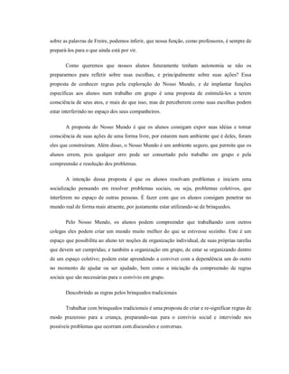 sobre as palavras de Freire, podemos inferir, que nossa função, como professores, é sempre de
prepará-los para o que ainda está por vir.
Como queremos que nossos alunos futuramente tenham autonomia se não os
prepararmos para refletir sobre suas escolhas, e principalmente sobre suas ações? Essa
proposta de conhecer regras pela exploração do Nosso Mundo, e de implantar funções
específicas aos alunos num trabalho em grupo é uma proposta de estimulá-los a terem
consciência de seus atos, e mais do que isso, mas de perceberem como suas escolhas podem
estar interferindo no espaço dos seus companheiros.
A proposta do Nosso Mundo é que os alunos consigam expor suas idéias e tomar
consciência de suas ações de uma forma livre, por estarem num ambiente que é deles, foram
eles que construíram. Além disso, o Nosso Mundo é um ambiente seguro, que permite que os
alunos errem, pois qualquer erro pode ser consertado pelo trabalho em grupo e pela
compreensão e resolução dos problemas.
A intenção dessa proposta é que os alunos resolvam problemas e iniciem uma
socialização pensando em resolver problemas sociais, ou seja, problemas coletivos, que
interferem no espaço de outras pessoas. É fazer com que os alunos consigam penetrar no
mundo real de forma mais atraente, por justamente estar utilizando-se de brinquedos.
Pelo Nosso Mundo, os alunos podem compreender que trabalhando com outros
colegas eles podem criar um mundo muito melhor do que se estivesse sozinho. Este é um
espaço que possibilita ao aluno ter noções de organização individual, de suas próprias tarefas
que devem ser cumpridas; e também a organização em grupo, de estar se organizando dentro
de um espaço coletivo; podem estar aprendendo a conviver com a dependência um do outro
no momento de ajudar ou ser ajudado, bem como a iniciação da compreensão de regras
sociais que são necessárias para o convívio em grupo.
Descobrindo as regras pelos brinquedos tradicionais
Trabalhar com brinquedos tradicionais é uma proposta de criar e re-significar regras de
modo prazeroso para a criança, preparando-nas para o convívio social e intervindo nos
possíveis problemas que ocorram com discussões e conversas.
 