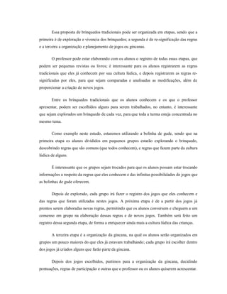 Essa proposta de brinquedos tradicionais pode ser organizada em etapas, sendo que a
primeira é de exploração e vivencia dos brinquedos; a segunda é de re-significação das regras
e a terceira a organização e planejamento de jogos ou gincanas.
O professor pode estar elaborando com os alunos o registro de todas essas etapas, que
podem ser pequenas revistas ou livros; é interessante para os alunos registrarem as regras
tradicionais que eles já conhecem por sua cultura lúdica, e depois registrarem as regras re-
significadas por eles, para que sejam comparadas e analisadas as modificações, além de
proporcionar a criação de novos jogos.
Entre os brinquedos tradicionais que os alunos conhecem e os que o professor
apresentar, podem ser escolhidos alguns para serem trabalhados, no entanto, é interessante
que sejam explorados um brinquedo de cada vez, para que toda a turma esteja concentrada no
mesmo tema.
Como exemplo neste estudo, estaremos utilizando a bolinha de gude, sendo que na
primeira etapa os alunos divididos em pequenos grupos estarão explorando o brinquedo,
descobrindo regras que são comuns (que todos conhecem), e regras que fazem parte da cultura
lúdica de alguns.
É interessante que os grupos sejam trocados para que os alunos possam estar trocando
informações a respeito da regras que eles conhecem e das infinitas possibilidades de jogos que
as bolinhas de gude oferecem.
Depois de explorado, cada grupo irá fazer o registro dos jogos que eles conhecem e
das regras que foram utilizadas nestes jogos. A próxima etapa é de a partir dos jogos já
prontos serem elaboradas novas regras, permitindo que os alunos conversem e cheguem a um
consenso em grupo na elaboração dessas regras e de novos jogos. Também será feito um
registro dessa segunda etapa, de forma a enriquecer ainda mais a cultura lúdica das crianças.
A terceira etapa é a organização da gincana, na qual os alunos serão organizados em
grupos um pouco maiores do que eles já estavam trabalhando; cada grupo irá escolher dentro
dos jogos já criados alguns que farão parte da gincana.
Depois dos jogos escolhidos, partimos para a organização da gincana, decidindo
pontuações, regras de participação e outras que o professor ou os alunos quiserem acrescentar.
 