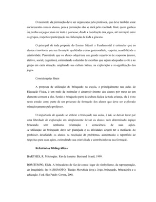 O momento da premiação deve ser organizado pelo professor, que deve também estar
esclarecendo com os alunos, pois a premiação não se dará pelo resultado final, quem ganhou
ou perdeu os jogos, mas em todo o processo, desde a construção dos jogos, até interação entre
os grupos, respeito e participação na elaboração de toda a gincana.
O principal de toda proposta do Ensino Infantil e Fundamental é estimular que os
alunos constituem em sua formação qualidades como generosidade, respeito, sensibilidade e
criatividade. Permitindo que os alunos adquiriam um grande repertório de respostas (motor,
afetivo, social, cognitivo), estimulando a decisão de escolhas que sejam adequadas a ele e ao
grupo em cada situação, ampliando sua cultura lúdica, na exploração e re-significação dos
jogos.
Considerações finais
A proposta de utilização do brinquedo na escola, e principalmente nas aulas de
Educação Física, é um meio de estimular o desenvolvimento dos alunos por meio de um
elemento comum a eles. Sendo o brinquedo parte da cultura lúdica de toda criança, ele é visto
neste estudo como parte de um processo de formação dos alunos que deve ser explorado
minuciosamente pelo professor.
O importante de quando se utilizar o brinquedo nas aulas, é não se deixar levar por
uma liberdade de exploração em simplesmente deixar os alunos num determinado espaço
brincando sem nenhuma orientação e consciência de suas ações.
A utilização do brinquedo deve ser planejada e as atividades devem ter a mediação do
professor, desafiando os alunos na resolução de problemas, aumentando o repertório de
respostas para suas ações, estimulando sua criatividade e contribuindo na sua formação.
Referências Bibliográficas
BARTHES, R. Mitologias. Rio de Janeiro: Bertrand Brasil, 1999.
BOMTEMPO, Edda. A brincadeira de faz-de-conta: lugar do simbolismo, da representação,
do imaginário. In: KISHIMOTO, Tizuko Morchida (org.). Jogo, brinquedo, brincadeira e a
educação. 5 ed. São Paulo: Cortez, 2001.
 