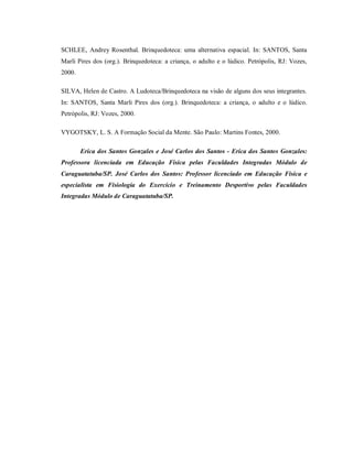 SCHLEE, Andrey Rosenthal. Brinquedoteca: uma alternativa espacial. In: SANTOS, Santa
Marli Pires dos (org.). Brinquedoteca: a criança, o adulto e o lúdico. Petrópolis, RJ: Vozes,
2000.
SILVA, Helen de Castro. A Ludoteca/Brinquedoteca na visão de alguns dos seus integrantes.
In: SANTOS, Santa Marli Pires dos (org.). Brinquedoteca: a criança, o adulto e o lúdico.
Petrópolis, RJ: Vozes, 2000.
VYGOTSKY, L. S. A Formação Social da Mente. São Paulo: Martins Fontes, 2000.
Erica dos Santos Gonzales e José Carlos dos Santos - Erica dos Santos Gonzales:
Professora licenciada em Educação Física pelas Faculdades Integradas Módulo de
Caraguatatuba/SP. José Carlos dos Santos: Professor licenciado em Educação Física e
especialista em Fisiologia do Exercício e Treinamento Desportivo pelas Faculdades
Integradas Módulo de Caraguatatuba/SP.
 