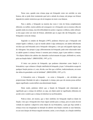 Nesse caso, quando uma criança pega um brinquedo como um carrinho ou uma
boneca, não se pode dizer exatamente qual será a atitude da criança; até porque seu brincar
depende do cenário misterioso que ela irá imaginar em meio a sua fantasia.
Para o adulto, o brinquedo na maioria das vezes é visto de forma completamente
diferente; ou melhor, muitos adultos até conseguem ver o brinquedo com os mesmos olhos de
quando ainda era criança, mas têm dificuldade de aceitar o regresso a infância, então utilizam-
se dos jogos como um meio de brincar, admitindo que os jogos não são brinquedos, e que
brinquedo é coisa de criança.
Seguindo os estudos de Brougère (1997), podemos observar que o brinquedo está
sempre ligado a infância, o que no mundo adulto é algo embaraçoso; um adulto dificilmente
irá dizer que está brincando com o brinquedo videogame, e sim que está jogando algum jogo
de videogame. Isso porque o jogo, diferentemente do brinquedo, pode estar relacionado tanto
ao adulto quanto à criança; brincar é somente para crianças, jogar é para adultos e crianças.
“Os objetos lúdicos dos adultos são chamados exclusivamente de jogos, definindo-se, assim,
pela sua função lúdica”. (BROUGÈRE, 1997, p.13).
O único uso preciso do brinquedo, que podemos determinar como função é a
brincadeira; o que voltamos à função indefinida do brinquedo, já que “a brincadeira escapa de
qualquer função precisa e é, sem, dúvida, esse fato que a definiu, tradicionalmente, em torno
das idéias de gratuidade e até de futilidade”. (BROUGÈRE, 1997, p.13).
A brincadeira com o brinquedo – ou como o brinquedo -, são atividades que
proporcionam liberdade de ação e imaginação à criança, para que ela mesma possa atribuir
algum significado e assim definir uma determinada função.
Deste modo, podemos inferir que a função do brinquedo está relacionada ao
significado que a criança irá atribuir; ou seja, um objeto pode ter significados diferentes de
acordo com o cenário que a criança irá idealizar na sua brincadeira.
Pode-se dizer, até mesmo, que o fator simbólico do brinquedo impõe-se diante da
função; visto que o brinquedo deve fazer algum sentido para a criança, pois só assim ela terá
vontade de explorar e adquiri-lo como objeto de sua brincadeira, e para que faça sentido a
criança evoca sua imaginação na intenção de admitir uma função coerente as suas fantasias,
ou aos seus desejos de brincar naquele momento, assim, a nova função, ou a função simbólica
 