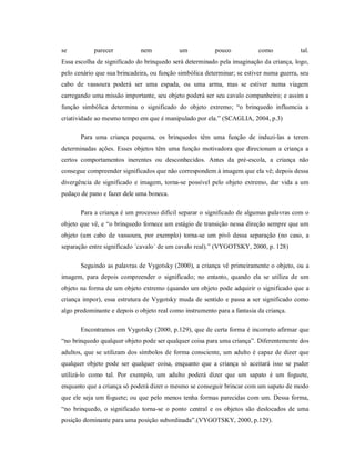 se parecer nem um pouco como tal.
Essa escolha de significado do brinquedo será determinado pela imaginação da criança, logo,
pelo cenário que sua brincadeira, ou função simbólica determinar; se estiver numa guerra, seu
cabo de vassoura poderá ser uma espada, ou uma arma, mas se estiver numa viagem
carregando uma missão importante, seu objeto poderá ser seu cavalo companheiro; e assim a
função simbólica determina o significado do objeto extremo; “o brinquedo influencia a
criatividade ao mesmo tempo em que é manipulado por ela.” (SCAGLIA, 2004, p.3)
Para uma criança pequena, os brinquedos têm uma função de induzi-las a terem
determinadas ações. Esses objetos têm uma função motivadora que direcionam a criança a
certos comportamentos inerentes ou desconhecidos. Antes da pré-escola, a criança não
consegue compreender significados que não correspondem à imagem que ela vê; depois dessa
divergência de significado e imagem, torna-se possível pelo objeto extremo, dar vida a um
pedaço de pano e fazer dele uma boneca.
Para a criança é um processo difícil separar o significado de algumas palavras com o
objeto que vê, e “o brinquedo fornece um estágio de transição nessa direção sempre que um
objeto (um cabo de vassoura, por exemplo) torna-se um pivô dessa separação (no caso, a
separação entre significado ´cavalo` de um cavalo real).” (VYGOTSKY, 2000, p. 128)
Seguindo as palavras de Vygotsky (2000), a criança vê primeiramente o objeto, ou a
imagem, para depois compreender o significado; no entanto, quando ela se utiliza de um
objeto na forma de um objeto extremo (quando um objeto pode adquirir o significado que a
criança impor), essa estrutura de Vygotsky muda de sentido e passa a ser significado como
algo predominante e depois o objeto real como instrumento para a fantasia da criança.
Encontramos em Vygotsky (2000, p.129), que de certa forma é incorreto afirmar que
“no brinquedo qualquer objeto pode ser qualquer coisa para uma criança”. Diferentemente dos
adultos, que se utilizam dos símbolos de forma consciente, um adulto é capaz de dizer que
qualquer objeto pode ser qualquer coisa, enquanto que a criança só aceitará isso se puder
utilizá-lo como tal. Por exemplo, um adulto poderá dizer que um sapato é um foguete,
enquanto que a criança só poderá dizer o mesmo se conseguir brincar com um sapato de modo
que ele seja um foguete; ou que pelo menos tenha formas parecidas com um. Dessa forma,
“no brinquedo, o significado torna-se o ponto central e os objetos são deslocados de uma
posição dominante para uma posição subordinada”.(VYGOTSKY, 2000, p.129).
 