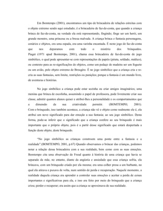 Em Bomtempo (2001), encontramos um tipo de brincadeira de relações estreitas com
o objeto extremo sendo aqui estudado; é a brincadeira de faz-de-conta, que quando a criança
brinca de faz-de-conta, na verdade ela está representando, fingindo; finge ser um herói, um
grande monstro, uma princesa ou a bruxa malvada. A criança brinca e fantasia personagens,
cenários e objetos, ora uma espada, ora uma varinha encantada. É neste jogo de faz-de-conta
que nos deparamos com todo o mistério dos brinquedos.
Piaget (1971 apud Bomtempo, 2001), chama essa brincadeira de faz-de-conta de jogo
simbólico, o qual pode apresentar-se com representações de papéis (pirata, soldado, médico),
ou contexto para as re-significações de objetos, como um pedaço de madeira ser um foguete
ou um avião, pelo objeto extremo de Brougère. É no jogo simbólico que a criança cria e re-
cria as suas fantasias, sem limite, restrições ou punições; porque a fantasia é um mundo livre,
de aventuras e histórias.
No jogo simbólico a criança pode estar sozinha ou criar amigos imaginários; uma
menina que brinca de escolinha, assumindo o papel de professora, pode livremente criar sua
classe, admitir quantos alunos quiser e atribuí-lhes a personalidade e os comportamentos que
a dimensão da sua criatividade permitir. (BOMTEMPO, 2001).
Com o brinquedo, isso também acontece, a criança não vê o objeto como realmente ele é, ela
atribui um novo significado para dar emoção a sua fantasia; ao seu jogo simbólico. Desta
forma, pode-se inferir que o significado que a criança confere ao seu brinquedo é mais
importante que o próprio objeto, pois é a partir desse significado que estará despertada a
função deste objeto, deste brinquedo.
“No jogo simbólico as crianças constroem uma ponte entre a fantasia e a
realidade”.(BOMTEMPO, 2001, p.67) Quando observamos o brincar das crianças, podemos
notar a relação dessa brincadeira com a sua realidade, bem como com as suas emoções.
Bomtempo cita uma observação de Freud quanto à história de uma criança que havia se
separado da mãe, no entanto, diante da angústia e ansiedade que essa criança sofria, ela
brincava, com um brinquedo criado por ela mesma; era uma colher presa a um barbante, no
qual ela atirava e puxava de volta, num sentido de perda e recuperação. Naquele momento, a
realidade daquela criança era aprender a controlar suas emoções e aceitar a perda de coisas
importantes e significativas para ela, e isso era feito por meio do brinquedo que a criança
criou; perder e recuperar; era assim que a criança se aproximava de sua realidade.
 