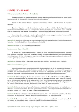 PROJETO “B” – 16 AULAS
Quinto momento: Mestre Pastinha e Mestre Bimba

        Conhecer um pouco da história de uma das maiores referências da Capoeira Angola no Brasil, Mestre
Pastinha, através do documentário “Pastinha! Uma vida pela capoeira”.

       Assistir ao filme “Mestre Bimba: a capoeira iluminada” que retrata a vida do criador da Capoeira
Regional.

       Debater a Capoeira e a vida destes Mestres com base nos filmes assistidos. Qual a importância deles
no desenvolvimento da Capoeira? Que heranças estes Mestres deixaram para a Capoeira? Como era prati-
cada a Capoeira que estes Mestres faziam e como é praticada hoje? As mulheres praticavam Capoeira?

        A partir do vídeo o professor poderá ampliar o conhecimento sobre a parte musical e instrumental da
roda, assim como de novos movimentos que compõem o jogo.

Estratégia 01: Assistir aos vídeos que retratam a vida e a história de Mestre Pastinha (Pastinha! Uma vida pela
Capoeira) e Mestre Bimba (Mestre Bimba: a Capoeira Iluminada).

Estratégia 02: Ouvir o CD “Curso de Capoeira Regional”

Sexto momento: O que é Maculelê ?

         O universo da Capoeiragem possibilita a vivência de várias manifestações afro-brasileiras. Pensando
nisso, elegemos o Maculelê para fazer parte deste projeto. O Maculelê é uma dança/luta realizada ao som
de atabaques com cânticos próprios, onde os praticantes dançam fazendo seu passo e batendo os bastões de
madeira (grimas) empunhados em suas mãos.

Estratégia 01: Pesquisar o que é o Maculelê, sua origem, suas músicas e sua relação com a Capoeira.

Sétimo momento: Ritmo e passo

         Aprendizado do ritmo e do passo do Maculelê. Será necessário o uso de um som mecânico para que o
toque do Maculelê seja a referência do ritmo dos passos. O ritmo do Maculelê é marcado em 4 tempos, o que
possibilita uma variedade de passos e de formas de incorporá-lo. Bater palmas, pisar forte no chão, bater o
bastão no chão, bater o bastão com o colega, tudo isso poderá ser usado para trabalhar seu ritmo.

Estratégia 01: Através da ginga da Capoeira aprender o passo do Maculelê. Quais as semelhanças? Em que
o passo do Maculelê difere-se da ginga? O passo básico do Maculelê parece-se com a ginga da Capoeira,
porém movimentando apenas a perna esquerda para trás e para frente, sendo que, quando o pé esquerdo
pisar à frente, o bastão da mão direita, deverá ser batido com o bastão da mão direita do colega ou com o
seu próprio bastão da mão esquerda, marcando o quarto tempo do toque do Maculelê.

Estratégia 02: Marcar o ritmo na “pisada”, utilizando o toque do Maculelê, que poderá ser realizado com o
atabaque ou com o uso de um CD. Marcar os quatro tempos do ritmo do toque pisando forte no chão alternan-
do os pés. “Pisada” 1 e 3 com o pé direito e 2 e 4 com o pé esquerdo.

Estratégia 03: Marcar o ritmo com os bastões batendo no chão, dois a dois. Lembrando que o toque do Macu-
lelê poderá ser marcado em 4 tempos, sendo que o quarto tempo é o da batida mais forte.

Estratégia 04: Fazer o passo dois a dois um de frente para o outro batendo o bastão no quarto tempo. Reali-
zar o passo do maculelê dois a dois e continuar batendo os bastões no quarto tempo.



Aprimoramento do Esporte na Escola de Tempo Integral: Brínquedos, Futebol, Peteca, Capoeira e Dança.              101
 