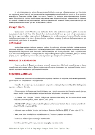 As estratégias descritas acima são apenas possibilidades para que a Capoeira possa ser vivenciada
nas escolas de tempo integral, não queremos dizer que estes exemplos são as únicas maneiras de se alcançar
este objetivo. Queremos também deixar claro que a Capoeira faz parte da nossa cultura corporal de movi-
mento. Sua realização carrega significados e intenções de quem dela participa. Esta oportunidade de vivenciar
a Capoeira e conhecê-la um pouco deve ser oferecida pelas escolas de ensino formal, acima de tudo por um
direito que assiste aos alunos que é o de ter acesso à cultura.

ESPAÇO FÍSICO
         Os espaços a serem utilizados para realização destas aulas podem ser: quadras, pátios ou salas de
aula, dependendo da estrutura física disponível em cada escola. Lembrando que todo este processo, apesar
de visar a experimentação e o aprendizado da Capoeira, não terá ênfase na performance. O maior foco do
trabalho proposto aqui deverá ser o de experimentar e conhecer um pouco do universo da Capoeiragem e sua
possibilidade como forma de expressão.
AVALIAÇÃO
         Avaliação e possíveis registros: conversar ao final de cada aula sobre sua dinâmica e sobre os pontos
positivos e negativos é fundamental para o aperfeiçoamento dessa relação entre alunos e professores na busca
do aprendizado. Se possível, fazer um registro sobre as intenções dos alunos para com o tema e registrar cada
aula através de filmagem com a utilização de uma máquina fotográfica digital ou filmadora, para, ao final do
projeto, alunos e professores percorrerem juntos o processo que eles próprios construíram.

FORMAS DE ABORDAGEM
        Para um projeto de Capoeira realmente conseguir alcançar seus objetivos é necessário que os alunos
vivenciem seu universo de saberes. Compreendam, ou pelo menos investiguem, seu processo histórico, experi-
mentem seus gestos e conheçam sua linguagem cantada.

RECURSOS MATERIAIS
       Sabemos que vários recursos podem contribuir para a execução do projeto e para seu enriquecimento,
porém alguns são fundamentais e indispensáveis.

       Aparelho de som para que as aulas possam sempre ter a música, indispensável à prática da Capoeira
e para a realização da roda.

       - CD com músicas de Capoeira e Maculelê (Mestre Lua – bando anunciador da Capoeira Angola de rua,
       Mestre Bimba – curso de Capoeira Regional e Mestre Mão Branca – o ritual da roda).

       - PASTINHA! Uma Vida pela Capoeira. Direção de Antônio Carlos Muricy. Rio de Janeiro: Brian Sewell
       Produções Cinematográficas, 1999. 52 min., color. (DVD).

       - MESTRE BIMBA: a Capoeira iluminada. Direção de Luís Fernando Goulart. Rio de Janeiro: Lumen Produ-
       ções, 2007. 70 min., color. (DVD).

       - A Capoeiragem na Bahia. Direção José Umberto. Salvador: TVE Bahia, 2000. 57 min., color. (DVD).

       - Texto base para introdução da parte histórica da Capoeira (Presente no caderno).

       - Bastões de madeira para realização do Maculelê.

       - Berimbau, pandeiro, atabaque, reco-reco e agogô para cada escola.


Aprimoramento do Esporte na Escola de Tempo Integral: Brínquedos, Futebol, Peteca, Capoeira e Dança.             103
 