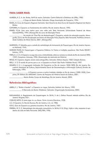 PARA SABER MAIS:
  ALMEIDA, R. C. A. de. Bimba, Perfil do mestre. Salvador: Centro Editorial e Didáticos da UFBa, 1982.
  ______________. A Saga do Mestre Bimba. Salvador: Ginga Associação de Capoeira, 1994.
  BIMBA, M. Curso de Capoeira Regional. Salvador: Sed. Encarte do disco Curso de Capoeira Regional de Mestre
     Bimba.
  CAPOEIRA, N. Capoeira: os fundamentos da malícia. Rio de Janeiro: Record, 1992.
  ENNES, F.C.M. Uma nova óptica para uma velha arte. Belo Horizonte: Universidade Federal de Minas
     Gerais(UFMG), 1994. (Monografia do curso de Educação Física)
                  . Na escola da “Fina Flor da Malandragem”: Capoeira, veículo de educação popular. Mono-
     grafia. Curso de Pós-Graduação em Ensino da Educação Física/Esporte. Belo Horizonte. Pontifícia Universi-
     dade Católica de Minas Gerais, 2001. (Monografia)

  MARINHO, I. P. Subsídios para o estudo da metodologia do treinamento da Capoeiragem. Rio de Janeiro: Impren-
      sa Nacional, 1945.
  MORAES FILHO, M. Capoeiragem e Capoeiras Célebres. In: Festas e tradições populares. São Paulo: EDUSP/
      Itatiaia, 1979.
  PIRES, A. L. C. S. A Capoeira no jogo das cores: criminalidade, cultura e racismo na cidade do Rio de Janeiro(1890-
      1937). Campinas: Unicamp, 1996. (Dissertação de mestrado em História)
  REGO, W. Capoeira Angola: ensaio sócio-etnográfico. Salvador: Editora Itapuã, 1968. Coleção Baiana.
  REIS, L. V. S. O mundo de pernas para o ar: a Capoeira no Brasil. São Paulo: Publisher Brasil, 1997.
  SOARES, C. E. L. A negregada Instituição: Os Capoeiras no Rio de Janeiro 1850-1890. Rio de Janeiro: Se-
      cretaria Municipal de Cultura, Departamento Geral de Documentação e Informação Cultural, Divisão de
      Editoração, 1994.
                              . A Capoeira escrava e outras tradições rebeldes no Rio de Janeiro (1808-1850). Cam-
      pinas, SP: Editora da UNICAMP/ Centro de Pesquisa em História Social da Cultura, 2001.
                       . Mestre Bimba: Corpo de Mandinga. Rio de Janeiro: Manati, 2002.


  Referências Bibliográficas
  ABREU, F. J. “Bimba é bamba”: a Capoeira no ringue. Salvador, Instituto Jair Moura, 1999.
                   . O Barracão do Mestre Waldemar. Salvador: Organização Zarabatana, 2003.

  BURLAMAQUI, A. Regulamento de Capoeiragem. In: SILVA, V. de L. Defesa Pessoal: método eclético. Rio de
       Janeiro: Briguiet,1951.
  COELHO NETO. O nosso jogo. In: s.a. Bazar. Porto: Livraria Chardron, 1928.
  L.C. A Capoeira. In: Revista Kosmos, Rio de Janeiro, n.3, v.3, 1906.
  O.D.C. Guia do Capoeira ou ginástica brasileira. Rio de Janeiro, 1907.
  PEREIRA, W. C. C. Metodologia de educação comunitária. In: SILVA, R. G. (Org.). Ação e vida; respostas à epi-
       demia da aids em Belo Horizonte. SMS/PBH, 1996.




104                       Aprimoramento do Esporte na Escola de Tempo Integral: Brínquedos, Futebol, Peteca, Capoeira e Dança.
 