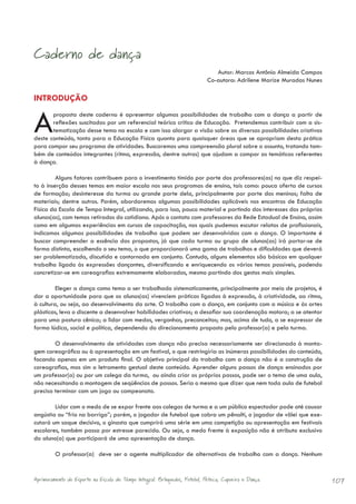 Caderno de dança
                                                                               Autor: Marcos Antônio Almeida Campos
                                                                            Co-autora: Adrilene Marize Muradas Nunes

INTRODUÇÃO


A      proposta deste caderno é apresentar algumas possibilidades de trabalho com a dança a partir de
       reflexões suscitadas por um referencial teórico crítico de Educação. Pretendemos contribuir com a sis-
       tematização desse tema na escola e com isso alargar a visão sobre as diversas possibilidades criativas
deste conteúdo, tanto para a Educação Física quanto para quaisquer áreas que se apropriam desta prática
para compor seu programa de atividades. Buscaremos uma compreensão plural sobre o assunto, tratando tam-
bém de conteúdos integrantes (ritmo, expressão, dentre outros) que ajudam a compor as temáticas referentes
à dança.

         Alguns fatores contribuem para o investimento tímido por parte dos professores(as) no que diz respei-
to à inserção desses temas em maior escala nos seus programas de ensino, tais como: pouca oferta de cursos
de formação; desinteresse da turma ou grande parte dela, principalmente por parte dos meninos; falta de
materiais; dentre outros. Porém, abordaremos algumas possibilidades aplicáveis nos encontros de Educação
Física da Escola de Tempo Integral, utilizando, para isso, pouco material e partindo dos interesses dos próprios
alunos(as), com temas retirados do cotidiano. Após o contato com professores da Rede Estadual de Ensino, assim
como em algumas experiências em cursos de capacitação, nos quais pudemos escutar relatos de profissionais,
indicamos algumas possibilidades de trabalho que podem ser desenvolvidas com a dança. O importante é
buscar compreender a essência das propostas, já que cada turma ou grupo de alunos(as) irá portar-se de
forma distinta, escolhendo o seu tema, o que proporcionará uma gama de trabalhos e dificuldades que deverá
ser problematizada, discutida e contornada em conjunto. Contudo, alguns elementos são básicos em qualquer
trabalho ligado às expressões dançantes, diversificando e enriquecendo os vários temas possíveis, podendo
concretizar-se em coreografias extremamente elaboradas, mesmo partindo dos gestos mais simples.

         Eleger a dança como tema a ser trabalhado sistematicamente, principalmente por meio de projetos, é
dar a oportunidade para que os alunos(as) vivenciem práticas ligadas à expressão, à criatividade, ao ritmo,
à cultura, ou seja, ao desenvolvimento da arte. O trabalho com a dança, em conjunto com a música e às artes
plásticas, leva o discente a desenvolver habilidades criativas; a desafiar sua coordenação motora; a se atentar
para uma postura cênica; a lidar com medos, vergonhas, preconceitos; mas, acima de tudo, a se expressar de
forma lúdica, social e política, dependendo do direcionamento proposto pelo professor(a) e pela turma.

        O desenvolvimento de atividades com dança não precisa necessariamente ser direcionado à monta-
gem coreográfica ou à apresentação em um festival, o que restringiria as inúmeras possibilidades do conteúdo,
focando apenas em um produto final. O objetivo principal do trabalho com a dança não é a construção de
coreografias, mas sim o letramento gestual deste conteúdo. Aprender alguns passos de dança ensinados por
um professor(a) ou por um colega da turma, ou ainda criar os próprios passos, pode ser o tema de uma aula,
não necessitando a montagem de seqüências de passos. Seria o mesmo que dizer que nem toda aula de futebol
precisa terminar com um jogo ou campeonato.

        Lidar com o medo de se expor frente aos colegas de turma e a um público espectador pode até causar
angústia ou “frio na barriga”; porém, o jogador de futebol que cobra um pênalti, o jogador de vôlei que exe-
cutará um saque decisivo, o ginasta que cumprirá uma série em uma competição ou apresentação em festivais
escolares, também passa por estresse parecido. Ou seja, o medo frente à exposição não é atributo exclusivo
do aluno(a) que participará de uma apresentação de dança.

         O professor(a) deve ser o agente multiplicador de alternativas de trabalho com a dança. Nenhum


Aprimoramento do Esporte na Escola de Tempo Integral: Brínquedos, Futebol, Peteca, Capoeira e Dança.                   107
 