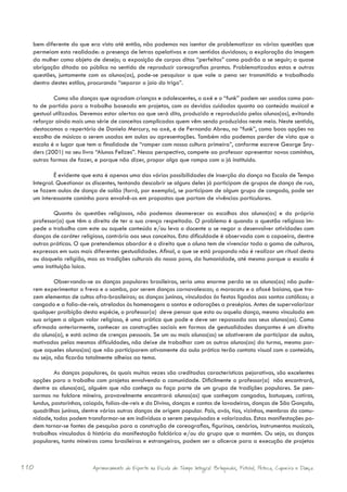 bem diferente do que era visto até então, não podemos nos isentar de problematizar as várias questões que
  permeiam esta realidade: a presença de letras apelativas e com sentidos duvidosos; a exploração da imagem
  da mulher como objeto de desejo; a exposição de corpos ditos “perfeitos” como padrão a se seguir; a quase
  obrigação ditada ao público no sentido de reproduzir coreografias prontas. Problematizadas estas e outras
  questões, juntamente com os alunos(as), pode-se pesquisar o que vale a pena ser transmitido e trabalhado
  dentro destes estilos, procurando “separar o joio do trigo”.

          Como são danças que agradam crianças e adolescentes, o axé e o “funk” podem ser usados como pon-
  to de partida para o trabalho baseado em projetos, com os devidos cuidados quanto ao conteúdo musical e
  gestual utilizados. Devemos estar alertas ao que será dito, produzido e reproduzido pelos alunos(as), evitando
  reforçar ainda mais uma série de conceitos complicados quem vêm sendo produzidos neste meio. Neste sentido,
  destacamos o repertório de Daniela Mercury, no axé, e de Fernanda Abreu, no “funk”, como boas opções na
  escolha de músicas a serem usadas em aulas ou apresentações. Também não podemos perder de vista que a
  escola é o lugar que tem a finalidade de “romper com nossa cultura primeira”, conforme escreve George Sny-
  ders (2001) no seu livro “Alunos Felizes”. Nessa perspectiva, compete ao professor apresentar novos caminhos,
  outras formas de fazer, e porque não dizer, propor algo que rompa com o já instituído.

           É evidente que esta é apenas uma das várias possibilidades de inserção da dança na Escola de Tempo
  Integral. Questionar os discentes, tentando descobrir se alguns deles já participam de grupos de dança de rua,
  se fazem aulas de dança de salão (forró, por exemplo), se participam de algum grupo de congado, pode ser
  um interessante caminho para envolvê-os em propostas que partam de vivências particulares.

          Quanto às questões religiosas, não podemos desmerecer as escolhas dos alunos(as) e do próprio
  professor(a) que têm o direito de ter a sua crença respeitada. O problema é quando a questão religiosa im-
  pede o trabalho com este ou aquele conteúdo e/ou leva o docente a se negar a desenvolver atividades com
  danças de caráter religioso, contrário aos seus conceitos. Esta dificuldade é observada com a capoeira, dentre
  outras práticas. O que pretendemos abordar é o direito que o aluno tem de vivenciar toda a gama de culturas,
  expressas em suas mais diferentes gestualidades. Afinal, o que se está propondo não é realizar um ritual desta
  ou daquela religião, mas as tradições culturais do nosso povo, da humanidade, até mesmo porque a escola é
  uma instituição laica.

           Observando-se as danças populares brasileiras, seria uma enorme perda se os alunos(as) não pude-
  rem experimentar o frevo e o samba, por serem danças carnavalescas; o maracatu e o afoxé baiano, que tra-
  zem elementos de cultos afro-brasileiros; as danças juninas, vinculadas às festas ligadas aos santos católicos; o
  congado e a folia-de-reis, atrelados às homenagens a santos e adorações a presépios. Antes de supervalorizar
  qualquer proibição desta espécie, o professor(a) deve pensar que esta ou aquela dança, mesmo vinculada em
  sua origem a algum valor religioso, é uma prática que pode e deve ser repassada aos seus alunos(as). Como
  afirmado anteriormente, conhecer as construções sociais em formas de gestualidades dançantes é um direito
  do aluno(a), e está acima de crenças pessoais. Se um ou mais alunos(as) se abstiverem de participar de aulas,
  motivados pelas mesmas dificuldades, não deixe de trabalhar com os outros alunos(as) da turma, mesmo por-
  que aqueles alunos(as) que não participarem ativamente da aula prática terão contato visual com o conteúdo,
  ou seja, não ficarão totalmente alheios ao tema.

           As danças populares, às quais muitas vezes são creditadas características pejorativas, são excelentes
  opções para o trabalho com projetos envolvendo a comunidade. Dificilmente o professor(a) não encontrará,
  dentre os alunos(as), alguém que não conheça ou faça parte de um grupo de tradições populares. Se pen-
  sarmos no folclore mineiro, provavelmente encontrará alunos(as) que conheçam congados, batuques, catiras,
  lundus, pastorinhas, caiapós, folias-de-reis e do Divino, danças e cantos de lavadeiras, danças de São Gonçalo,
  quadrilhas juninas, dentre várias outras danças de origem popular. Pais, avós, tios, vizinhos, membros da comu-
  nidade, todos podem transformar-se em indivíduos a serem pesquisados e valorizados. Estas manifestações po-
  dem tornar-se fontes de pesquisa para a construção de coreografias, figurinos, cenários, instrumentos musicais,
  trabalhos vinculados à história da manifestação folclórica e/ou do grupo que a mantém. Ou seja, as danças
  populares, tanto mineiras como brasileiras e estrangeiras, podem ser o alicerce para a execução de projetos



110                       Aprimoramento do Esporte na Escola de Tempo Integral: Brínquedos, Futebol, Peteca, Capoeira e Dança.
 