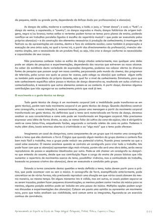 de pequeno, médio ou grande porte, dependendo da ênfase dada por professores(as) e alunos(as).

         As danças de salão, moderna e contemporânea; o balé; o jazz; o “street dance”; o axé; o “funk”; a
dança do ventre; o sapateado; o “country”; as danças sagradas e rituais; danças folclóricas de origem indí-
gena, negra e/ou branca; tantos estilos e vertentes podem tornar-se temas para planos de ensino, podendo
ramificar-se em trabalhos paralelos ligados à escolha do repertório musical – que pode ser executado pelos
próprios alunos(as) – e da construção dos elementos necessários à produção de conhecimento; à montagem de
festivais ou de apresentações em eventos, dentro e fora do ambiente escolar; como também à preparação e
execução de uma única aula, na qual a turma irá, a partir dos direcionamentos do professor(a), vivenciar ele-
mentos simples, sem a necessidade de um produto final, ou seja, irão criar e dançar conforme as necessidades
e capacidades de seus corpos.

        Não precisamos conhecer todos os estilos de dança citados anteriormente, mas qualquer uma deles
pode ser objeto de pesquisas e experimentações, dependendo dos recursos que estiverem ao nosso alcance.
Ao saber da existência desta variedade de expressões dançantes, podemos nos colocar alertas às diversas
fontes de pesquisa que possam surgir em nosso caminho, perpassando pelo mundo do cinema, dos programas
de televisão, pelos cursos aos quais se possa ter acesso, pelo colega ou aluno(a) que conhece algum estilo
ou também pela experiência do próprio docente, seja qual for o nível de conhecimento. Entretanto, para que
este conhecimento específico sobre passos e técnicas de dança desenvolva-se, resultando em aulas criativas e
contextualizadas, é necessário que outros elementos somem-se ao contexto. A partir daqui, daremos algumas
contribuições que irão agregar-se ao conhecimento prévio que você já tem.

O movimento e o gesto técnico na dança

         Todo gesto técnico de dança é um movimento corporal (até a imobilidade pode transformar-se em
gesto técnico), porém nem todo movimento corporal é um gesto técnico de dança. Quando decidimos construir
uma coreografia, a nossa intenção é, necessariamente, passar uma mensagem a partir do movimento corporal
transformado em gesto técnico. Ao definirmos qual o tema será materializado em forma de dança, devemos
analisar as suas características e como este pode ser transformado em linguagem corporal. Não precisamos
expressar uma idéia de forma direta, ou seja, se vamos falar do cultivo da cana-de-açúcar, não é obrigatório
vestir-se como bóias-frias, empunhando facões, segurando e cortando roletes de cana no palco. Podemos ir
muito além disto; basta estarmos abertos à criatividade e ao “algo mais” que o tema pode oferecer.

        Imaginemos um casal de dançarinos, como componentes de um grupo que irá montar uma coreografia
sobre o tema que eles dominam: o forró. É lógico que quando algum membro do grupo domina o contexto fica
bem mais fácil o trabalho, mas o grupo pode reduzir seu potencial criativo, ficando preso somente ao que o
casal sabe executar. O mesmo acontece quando se contrata um coreógrafo para criar todo o trabalho. Isto
pode fazer com que os alunos(as) apresentem algo mais virtuoso, porém não será uma obra deles, serão meros
reprodutores de passos e seqüências idealizadas por outro. Pode-se até chamar um coreógrafo ou dançari-
no que entenda do assunto, desde que sua contribuição fique a cargo do ensino de passos básicos que irão
aumentar o repertório de movimentos acerca do tema, possibilitar vivências, mas a continuidade do trabalho,
baseada no processo criativo dos alunos(as), deve ser executada e concluída pelo grupo.

         Estando a turma consciente destas questões e tendo definido o tema, todos devem partir para a prá-
tica, que pode acontecer com ou sem a música. A coreografia de forró, exemplificada anteriormente, pode
concretizar-se de várias formas, não precisando reproduzir uma situação em que vários casais dancem da mes-
ma maneira, ao mesmo tempo. Em alguns momentos isto é válido, mas em outros, os casais podem separar-se
ou serem trocados, podem fazer pequenas dramatizações, os meninos podem cantar trechos da música para as
meninas, alguma posição estática pode ser incluída em uma pausa da música. Múltiplas opções podem surgir
nas discussões e experimentações dos alunos(as). Colocar em pauta uma opinião ou apresentar um movimento
novo, para que todos analisem sua viabilidade, será comum entre os integrantes, figurando-se um exercício
contínuo de convivência.




Aprimoramento do Esporte na Escola de Tempo Integral: Brínquedos, Futebol, Peteca, Capoeira e Dança.            111
 