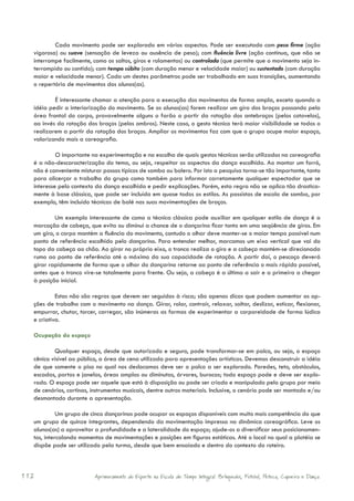Cada movimento pode ser explorado em vários aspectos. Pode ser executado com peso firme (ação
  vigorosa) ou suave (sensação de leveza ou ausência de peso); com fluência livre (ação contínua, que não se
  interrompe facilmente, como os saltos, giros e rolamentos) ou controlada (que permite que o movimento seja in-
  terrompido ou contido); com tempo súbito (com duração menor e velocidade maior) ou sustentado (com duração
  maior e velocidade menor). Cada um destes parâmetros pode ser trabalhado em suas transições, aumentando
  o repertório de movimentos dos alunos(as).

          É interessante chamar a atenção para a execução dos movimentos de forma ampla, exceto quando a
  idéia pedir a interiorização do movimento. Se os alunos(as) forem realizar um giro dos braços passando pela
  área frontal do corpo, provavelmente alguns o farão a partir da rotação dos antebraços (pelos cotovelos),
  ao invés da rotação dos braços (pelos ombros). Neste caso, o gesto técnico terá maior visibilidade se todos o
  realizarem a partir da rotação dos braços. Ampliar os movimentos faz com que o grupo ocupe maior espaço,
  valorizando mais a coreografia.

           O importante na experimentação e na escolha de quais gestos técnicos serão utilizados na coreografia
  é a não-descaracterização do tema, ou seja, respeitar os aspectos da dança escolhida. Ao montar um forró,
  não é conveniente misturar passos típicos de samba ou bolero. Por isto a pesquisa torna-se tão importante, tanto
  para alicerçar o trabalho do grupo como também para informar corretamente qualquer espectador que se
  interesse pelo contexto da dança escolhida e pedir explicações. Porém, esta regra não se aplica tão drastica-
  mente à base clássica, que pode ser incluída em quase todos os estilos. As passistas de escola de samba, por
  exemplo, têm incluído técnicas de balé nas suas movimentações de braços.

          Um exemplo interessante de como a técnica clássica pode auxiliar em qualquer estilo de dança é a
  marcação de cabeça, que evita ou diminui a chance de o dançarino ficar tonto em uma seqüência de giros. Em
  um giro, o corpo mantém a fluência do movimento, contudo o olhar deve manter-se o maior tempo possível num
  ponto de referência escolhido pelo dançarino. Para entender melhor, marcamos um eixo vertical que vai do
  topo da cabeça ao chão. Ao girar no próprio eixo, o tronco realiza o giro e a cabeça mantém-se direcionada
  rumo ao ponto de referência até o máximo da sua capacidade de rotação. A partir daí, o pescoço deverá
  girar rapidamente de forma que o olhar do dançarino retorne ao ponto de referência o mais rápido possível,
  antes que o tronco vire-se totalmente para frente. Ou seja, a cabeça é a última a sair e a primeira a chegar
  à posição inicial.

           Estas não são regras que devem ser seguidas à risca; são apenas dicas que podem aumentar as op-
  ções de trabalho com o movimento na dança. Girar, rolar, contrair, relaxar, saltar, deslizar, esticar, flexionar,
  empurrar, chutar, torcer, carregar, são inúmeras as formas de experimentar a corporeidade de forma lúdica
  e criativa.

  Ocupação do espaço

          Qualquer espaço, desde que autorizado e seguro, pode transformar-se em palco, ou seja, o espaço
  cênico visível ao público, a área de cena utilizada para apresentações artísticas. Devemos desconstruir a idéia
  de que somente o piso no qual nos deslocamos deve ser o palco a ser explorado. Paredes, teto, obstáculos,
  escadas, portas e janelas, áreas amplas ou diminutas, árvores, buracos; todo espaço pode e deve ser explo-
  rado. O espaço pode ser aquele que está à disposição ou pode ser criado e manipulado pelo grupo por meio
  de cenários, cortinas, instrumentos musicais, dentre outros materiais. Inclusive, o cenário pode ser montado e/ou
  desmontado durante a apresentação.

            Um grupo de cinco dançarinos pode ocupar os espaços disponíveis com muito mais competência do que
  um grupo de quinze integrantes, dependendo da movimentação impressa na dinâmica coreográfica. Leve os
  alunos(as) a aproveitar a profundidade e a lateralidade do espaço; ajude-os a diversificar seus posicionamen-
  tos, intercalando momentos de movimentações e posições em figuras estáticas. Até o local no qual a platéia se
  dispõe pode ser utilizado pela turma, desde que bem ensaiado e dentro do contexto do roteiro.



112                       Aprimoramento do Esporte na Escola de Tempo Integral: Brínquedos, Futebol, Peteca, Capoeira e Dança.
 