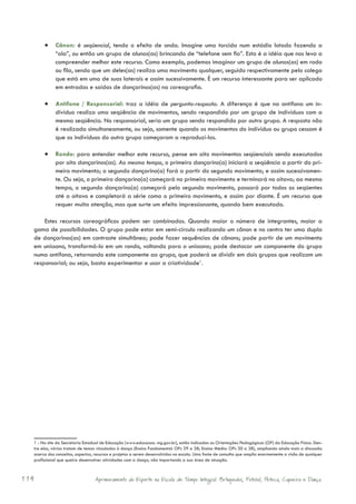 •	 Cânon: é seqüencial, tendo o efeito de onda. Imagine uma torcida num estádio lotado fazendo a
             “ola”, ou então um grupo de alunos(as) brincando de “telefone sem fio”. Esta é a idéia que nos leva a
             compreender melhor este recurso. Como exemplo, podemos imaginar um grupo de alunos(as) em roda
             ou fila, sendo que um deles(as) realiza uma movimento qualquer, seguido respectivamente pelo colega
             que está em uma de suas laterais e assim sucessivamente. É um recurso interessante para ser aplicado
             em entradas e saídas de dançarinos(as) na coreografia.

       •	 Antífona / Responsorial: traz a idéia de pergunta-resposta. A diferença é que na antífona um in-
             divíduo realiza uma seqüência de movimentos, sendo respondido por um grupo de indivíduos com a
             mesma seqüência. No responsorial, seria um grupo sendo respondido por outro grupo. A resposta não
             é realizada simultaneamente, ou seja, somente quando os movimentos do indivíduo ou grupo cessam é
             que os indivíduos do outro grupo começaram a reproduzí-los.

       •	 Rondo: para entender melhor este recurso, pense em oito movimentos seqüenciais sendo executados
             por oito dançarinos(as). Ao mesmo tempo, o primeiro dançarino(a) iniciará a seqüência a partir do pri-
             meiro movimento; o segundo dançarino(a) fará a partir do segundo movimento; e assim sucessivamen-
             te. Ou seja, o primeiro dançarino(a) começará no primeiro movimento e terminará no oitavo; ao mesmo
             tempo, o segundo dançarino(a) começará pelo segundo movimento, passará por todos os seqüentes
             até o oitavo e completará a série como o primeiro movimento, e assim por diante. É um recurso que
             requer muita atenção, mas que surte um efeito impressionante, quando bem executado.

      Estes recursos coreográficos podem ser combinados. Quando maior o número de integrantes, maior a
  gama de possibilidades. O grupo pode estar em semi-círculo realizando um cânon e no centro ter uma dupla
  de dançarinos(as) em contraste simultâneo; pode fazer sequências de cânons; pode partir de um movimento
  em uníssono, transformá-lo em um rondo, voltando para o uníssono; pode destacar um componente do grupo
  numa antífona, retornando este componente ao grupo, que poderá se dividir em dois grupos que realizam um
  responsorial; ou seja, basta experimentar e usar a criatividade1.




  1 - No site da Secretaria Estadual de Educação (www.educacao. mg.gov.br), estão indicadas as Orientações Pedagógicas (OP) da Educação Física. Den-
  tre elas, várias tratam de temas vinculados à dança (Ensino Fundamental: OPs 29 a 38; Ensino Médio: OPs 30 a 38), ampliando ainda mais a discussão
  acerca dos conceitos, aspectos, recursos e projetos a serem desenvolvidos na escola. Uma fonte de consulta que amplia enormemente a visão de qualquer
  profissional que queira desenvolver atividades com a dança, não importando a sua área de atuação.



114                              Aprimoramento do Esporte na Escola de Tempo Integral: Brínquedos, Futebol, Peteca, Capoeira e Dança.
 