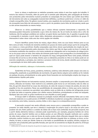 Levar os alunos a explorarem as melodias presentes numa música é uma boa opção de trabalho. A
maioria das músicas é formada, além da parte que é cantada pelo intérprete, pela conjugação de diversos
sons produzidos pelos instrumentos musicais presentes na composição. Em uma música que contém duas linhas
de instrumentos (em solos ou conjugações musicais) bem definidos, o professor pode levar a turma a ir além da
criação coreográfica única. No gênero musical samba, uma sequência de movimentos pode ser criada a partir
do cavaquinho (uma linha de instrumento) e outra a partir do pandeiro (outra linha de instrumento), sendo que
os dois seriam executados ao mesmo tempo.

         Observar as várias possibilidades que a música oferece aumenta imensamente o repertório. Os
alunos(as) podem interpretar exatamente o que a letra da música diz. Se um trecho da música cita o rufar de
tambores, não há qualquer problema em realizar um gesto técnico que lembre isto. A questão é quando toda
a coreografia é montada a partir desta idéia, diminuindo sobremaneira a criação metafórica do grupo. O
interessante é saber dosar cada uma das várias opções de trabalho.

        Procure identificar pontos fortes da música, algum clímax, tanto nas suas bases rítmicas como na sua
letra como um todo. A inclusão de momentos estáticos em pausas da música pode compor parte da coreografia,
se a música e o tema permitirem. Escolha composições cujas letras abram oportunidades de criação de movi-
mentos a serem experimentados pelos alunos(as). Uma música que fale da água pode nos levar à criação de
movimentos ondulados dos membros e do tronco, podendo ser conjugados com os movimentos do colega próxi-
mo ou do grupo como um todo. Uma música de serenata pode inspirar uma coreografia e/ou dramatização na
qual um rapaz pode encenar a tentativa de conquista da moça, entregando-lhe flores numa janela, tentando
arrancar-lhe um sorriso ou até um beijo. Atentar para os elementos presentes no ritmo e na música pode ser um
exercício complicado, a princípio, mas valoriza o processo criativo da turma, dando subsídios para enriquecer
a apresentação do tema eleito pelos alunos(as).

Utilização de materiais, adereços e instrumentos musicais

       Sombrinhas de frevo, panos, pandeiros, tambores, cadeiras, todo elemento pode compor uma cena ou
coreografia, ampliando as possibilidades de movimento. Um gesto técnico adquire outra estética se for incluído
um pedaço de pano, principalmente se estes gestos forem baseados em movimentações amplas dos braços ou
deslocamentos rápidos pelo palco.

         Quando falamos em instrumentos musicais, devemos ampliar a compreensão para além daqueles mais
comuns, utilizados em bandas. Todo material e/ou ambiente pode tornar-se um instrumento, indo do chão ao
teto, da garrafa descartável ao corpo dos alunos(as), do cabo de vassoura à tampa da panela, da caixa de
papelão à lixa de carpinteiro. Pense nas possibilidades de composição cênica e rítmica que certos materiais
simples, baratos e acessíveis nos permitem: saco plástico vazio ou cheio de ar, latinhas de refrigerante, jornal.
As bolas de todos os esportes podem criar efeitos sonoros fantásticos, principalmente as bolas de basquete.
Qualquer lata com areia ou grãos transforma-se num chocalho ou numa gunga1.
         O Grupo Uakti é referência nacional na produção musical utilizando instrumentos feitos com os mais
inusitados materiais (www.uakti.com.br). O STOMP é referência mundial em coreografias realizadas com diver-
sos materiais, como bolas, vassouras, sucatas, latões e até a água (www.stomponline.com.br).

        A percussão corporal vem sendo utilizada como recurso para a composição coreográfica e pode re-
presentar um sadio desafio, que leva o aluno(a) à exploração do próprio corpo e do corpo do outro como
produtor de sons. Bater palmas e o estalar de dedos são os tipos mais conhecidos de percussão corporal, mas
a partir destes elementos básicos o aluno(a) pode experimentar, por exemplo, pequenas batidas em várias
partes do corpo. Imprimir batidas com os dedos produz um som diferente daquele realizado com a palma
da mão; bater palmas com a mão em forma de concha produz efeito diferente daquele feito com os dedos
esticados; realizar batidas na coxa resulta num barulho diferente daquele feito no abdome, no tórax, na bo-
checha, na testa, e assim por diante. Some-se a isto todas as possibilidades de assobios, chiados, assopros ou
quaisquer sons produzidos pelo aparelho fonador, sem que isto se caracterize na dicção de palavras. O Grupo
1 - Latinha presa ao tornozelo dos dançarinos de guardas de congado, que ajuda a compor a rítmica impressa pelos instrumentos percussivos.



Aprimoramento do Esporte na Escola de Tempo Integral: Brínquedos, Futebol, Peteca, Capoeira e Dança.                                         117
 