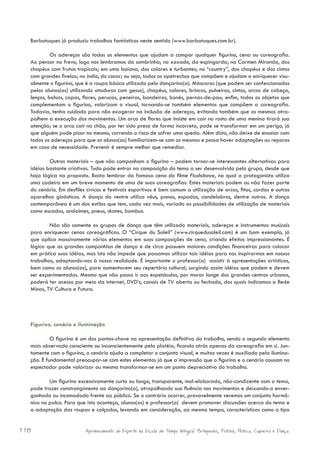 Barbatuques já produziu trabalhos fantásticos neste sentido (www.barbatuques.com.br).

           Os adereços são todos os elementos que ajudam a compor qualquer figurino, cena ou coreografia.
  Ao pensar no frevo, logo nos lembramos da sombrinha; no xaxado, da espingarda; na Carmen Miranda, dos
  chapéus com frutas tropicais; em uma baiana, dos colares e turbantes; no “country”, dos chapéus e dos cintos
  com grandes fivelas; no índio, do cocar; ou seja, todos os apetrechos que compõem e ajudam a enriquecer visu-
  almente o figurino, que é a roupa básica utilizada pelo dançarino(a). Máscaras (que podem ser confeccionadas
  pelos alunos(as) utilizando ataduras com gesso), chapéus, colares, brincos, pulseiras, cintos, arcos de cabeça,
  lenços, bolsas, capas, flores, perucas, peneiras, bandeiras, bonés, pernas-de-pau; enfim, todos os objetos que
  complementam o figurino, valorizam o visual, tornando-se também elementos que compõem a coreografia.
  Todavia, tenha cuidado para não exagerar na inclusão de adereços, evitando também que os mesmos atra-
  palhem a execução dos movimentos. Um arco de flores que insiste em cair no rosto de uma menina tirará sua
  atenção; se o arco cair no chão, por ter sido preso de forma incorreta, pode se transformar em um perigo, já
  que alguém pode pisar no mesmo, correndo o risco de sofrer uma queda. Além disto, não deixe de ensaiar com
  todos os adereços para que os alunos(as) familiarizem-se com os mesmos e possa haver adaptações ou reparos
  em caso de necessidade. Prevenir é sempre melhor que remediar.

          Outros materiais – que não componham o figurino – podem tornar-se interessantes alternativas para
  idéias bastante criativas. Tudo pode entrar na composição do tema a ser desenvolvido pelo grupo, desde que
  haja lógica na proposta. Basta lembrar da famosa cena do filme Flashdance, na qual a protagonista utiliza
  uma cadeira em um breve momento de uma de suas coreografias. Estes materiais podem ou não fazer parte
  do cenário. Em desfiles cívicos e festivais esportivos é bem comum a utilização de arcos, fitas, cordas e outros
  aparelhos ginásticos. A dança do ventre utiliza véus, panos, espadas, candelabros, dentre outros. A dança
  contemporânea é um dos estilos que tem, cada vez mais, variado as possibilidades de utilização de materiais
  como escadas, andaimes, pneus, skates, bambus.

          Não são somente os grupos de dança que têm utilizado materiais, adereços e instrumentos musicais
  para enriquecer cenas coreográficas. O “Cirque du Soleil” (www.cirquedusoleil.com) é um bom exemplo, já
  que aplica massivamente vários elementos em suas composições de cena, criando efeitos impressionantes. É
  lógico que as grandes companhias de dança e de circo possuem maiores condições financeiras para colocar
  em prática suas idéias, mas isto não impede que possamos utilizar tais idéias para nos inspirarmos em nossos
  trabalhos, adaptando-nos à nossa realidade. É importante o professor(a) assistir à apresentações artísticas,
  bem como os alunos(as), para aumentarem seu repertório cultural, surgindo assim idéias que podem e devem
  ser experimentadas. Mesmo que não possa ir aos espetáculos, por morar longe dos grandes centros urbanos,
  poderá ter acesso por meio da internet, DVD’s, canais de TV aberta ou fechada, dos quais indicamos a Rede
  Minas, TV Cultura e Futura.




  Figurino, cenário e iluminação

           O figurino é um dos pontos-chave na apresentação definitiva do trabalho, sendo o segundo elemento
  mais observado consciente ou inconscientemente pela platéia, ficando atrás apenas da coreografia em si. Jun-
  tamente com o figurino, o cenário ajuda a completar o conjunto visual, e muitas vezes é auxiliado pela ilumina-
  ção. É fundamental preocupar-se com estes elementos já que a impressão que o figurino e o cenário causam no
  espectador pode valorizar ou mesmo transformar-se em um ponto depreciativo do trabalho.

          Um figurino excessivamente curto ou longo, transparente, mal-elaborado, não-condizente com o tema,
  pode trazer constrangimento ao dançarino(a), atrapalhando sua fluência nos movimentos e deixando-o enver-
  gonhado ou incomodado frente ao público. Se o contrário ocorrer, provavelmente veremos um conjunto harmô-
  nico no palco. Para que isto aconteça, alunos(as) e professor(a) devem promover discussões acerca do tema e
  a adaptação das roupas e calçados, levando em consideração, ao mesmo tempo, características como o tipo


118                      Aprimoramento do Esporte na Escola de Tempo Integral: Brínquedos, Futebol, Peteca, Capoeira e Dança.
 