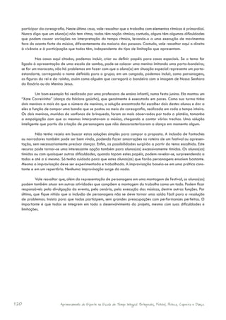 participar da coreografia. Neste último caso, vale ressaltar que o trabalho com elementos rítmicos é primordial.
  Nunca diga que um aluno(a) não tem ritmo; todos têm noção rítmica; contudo, alguns têm algumas dificuldades
  que podem causar variações na interpretação do tempo rítmico, levando-o a uma execução de movimentos
  fora do acento forte da música, diferentemente da maioria das pessoas. Contudo, vale ressaltar aqui o direito
  à vivência e à participação que todos têm, independente do tipo de limitação que apresentam.

          Nos casos aqui citados, podemos incluir, criar ou definir papéis para casos especiais. Se o tema for
  ligado à apresentação de uma escola de samba, pode-se colocar uma menina imitando uma porta-bandeira;
  se for um maracatu; não há problemas em fazer com que o aluno(a) em situação especial represente um porta-
  estandarte, carregando o nome definido para o grupo; em um congado, podemos incluir, como personagens,
  as figuras do rei e da rainha, assim como alguém que carregará a bandeira com a imagem de Nossa Senhora
  do Rosário ou do Menino Jesus.

           Um bom exemplo foi realizado por uma professora de ensino infantil, numa festa junina. Ela montou um
  “Xote Carreirinho” (dança do folclore gaúcho), que geralmente é executado em pares. Como sua turma tinha
  dois meninos a mais do que o número de meninas, a solução encontrada foi escolher dois destes alunos e dar a
  eles a função de compor uma banda que se postou no meio da coreografia, realizada em roda o tempo inteiro.
  Os dois meninos, munidos de sanfonas de brinquedo, foram os mais observados por toda a platéia, tamanha
  a empolgação com que os mesmos interpretavam a música, chegando a cantar vários trechos. Uma solução
  inteligente que partiu da criação de personagens que não descaracterizaram a dança em momento algum.

          Não tenha receio em buscar estas soluções simples para compor a proposta. A inclusão de fantoches
  ou narradores também pode ser bem vinda, podendo fazer amarrações no roteiro de um festival ou apresen-
  tação, sem necessariamente precisar dançar. Enfim, as possibilidades surgirão a partir do tema escolhido. Este
  recurso pode tornar-se uma interessante opção também para alunos(as) excessivamente tímidos. Os alunos(as)
  tímidos ou com quaisquer outras dificuldades, quando topam estes papéis, podem revelar-se, surpreendendo a
  todos e até a si mesmo. Só tenha cuidado para que estes alunos(as) que farão personagens ensaiem bastante.
  Mesmo a improvisação deve ser experimentada e trabalhada. A improvisação baseia-se em uma prática cons-
  tante e em um repertório. Nenhuma improvisação surge do nada.

           Vale ressaltar que, além da representação de personagens em uma montagem de festival, os alunos(as)
  podem também atuar em outras atividades que compõem a montagem do trabalho como um todo. Podem ficar
  responsáveis pela divulgação do evento, pelo cenário, pela execução das músicas, dentre outras funções. Por
  último, que fique nítido que a inclusão de personagens não se deve tornar uma saída fácil para a resolução
  de problemas. Insista para que todos participem, sem grandes preocupações com performances perfeitas. O
  importante é que todos se integrem em todo o desenvolvimento do projeto, mesmo com suas dificuldades e
  limitações.




120                      Aprimoramento do Esporte na Escola de Tempo Integral: Brínquedos, Futebol, Peteca, Capoeira e Dança.
 