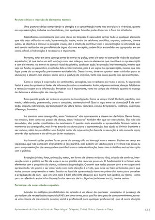 Postura cênica e inserção de elementos teatrais

       Uma postura cênica compreende a atenção e a concentração tanto nos exercícios e vivências, quanto
nas apresentações, inclusive nos bastidores, pois qualquer barulho pode dispersar o foco da atividade.

         Trabalhamos normalmente com uma idéia de limpeza. É necessário retirar todo e qualquer elemento
que não seja utilizado na aula/apresentação. Assim, nada de celulares, mochilas, sapatos, cadernos, dentre
outros. O objetivo é diminuir a poluição visual, com o intuito de contribuir com a concentração na atividade que
está sendo realizada. As garrafinhas de água são uma exceção, podem ficar escondidas ou agrupadas em um
canto, afinal, a hidratação é necessária e importante.

        Portanto, estar em cena começa antes de entrar no palco, antes de estar no campo de visão de qualquer
espectador, já que cada um está em jogo com seus colegas, com os elementos que constituem a apresentação
e com ele mesmo. Ao entrar no campo visual da platéia, qualquer ação/expressão/movimentação, mesmo que
seja ao fundo, na penumbra, é notada, lida e interpretada, pois é um signo da apresentação, mesmo que não
faça parte da coreografia previamente estabelecida. Dessa forma, deve-se apontar esses cuidados para os
alunos(as) e discutir com eles(as) como será a postura de vivência, tanto nas aulas quanto nas apresentações.

         Como a dança é expressão de sentimentos, sensações, isso reverbera por todo o corpo. A expressão
facial é uma das primeiras fontes de informação sobre o movimento. Assim, algumas músicas, danças folclóricas
e temas já trazem essa informação. Perceber isso é importante, tanto no campo da vivência quanto no espaço
de debates e elaboração de coreografias.

        Essa questão pode ser inclusive um ponto de investigação. Como se dança triste? Ou feliz, perdido, com
medo, celebrando, guerreando, para a conquista, contemplativo? Qual o jogo entre os alunos(as)? É de ami-
zade, disputa, indiferença, agressividade? Ou sobre temas: natureza, estudo, brincadeira, violência, juventude,
diferença, fronteira.

        Ao construir uma coreografia, essas “máscaras” vão aparecendo e devem ser definidas. Dessa forma,
nos ensaios, bem como nos passos de dança, essas “máscaras” também têm que ser executadas. Elas não são
acessórias, são partes constituintes do movimento. E quanto mais ensaiados e apreendidos ficarem todos os
momentos da coreografia, mais livres estarão os alunos para a apresentação. Isso ajuda a diminuir bastante o
nervosismo, além de possibilitar uma fruição maior da apresentação durante a execução e não somente após,
através dos aplausos e do alívio por já ter acabado.

       As dramatizações podem fazer parte da coreografia ou interagir com a mesma. Podem ser cenas em
separado, que não compõem diretamente a coreografia. Elas podem ser usadas para a vivência nas aulas ou
para a apresentação. As cenas podem contribuir com a contextualização, bem como trabalhar mais a interação
com o público.

        Projeções (vídeo, fotos, animação, textos, em forma de cinema mudo ou não), criação de sombras, inter-
venções com o público na fila de espera ou na platéia são recursos possíveis. O fundamental é articular estes
elementos com o propósito da dança, cuidando da produção. Garantir que todos possam ouvir e ver o que será
apresentado. Um ponto a ser observado com mais atenção é a fala, que deve ser bem articulada, para que
todos possam compreender o texto. Ensaiar no local de apresentação torna-se primordial tanto para perceber
a propagação do som - que em uma sala é bem diferente daquela que ocorre num ginásio ou teatro - como
para a referência espacial e disposição dos recursos de luz, figurino (se houver troca), dentre outros.

Portadores de necessidades especiais

       Atender às múltiplas possibilidades de inclusão é um dever do professor consciente. A presença de
portadores de necessidades especiais (PNEs) em uma turma, seja qual for seu grau de comprometimento, torna-
se uma chance de crescimento pessoal, social e profissional para qualquer professor(a) que vê nesta situação


Aprimoramento do Esporte na Escola de Tempo Integral: Brínquedos, Futebol, Peteca, Capoeira e Dança.               121
 