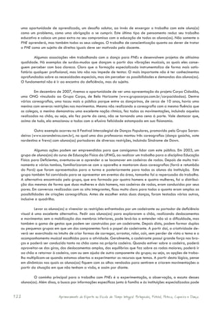 uma oportunidade de aprendizado, um desafio salutar, ao invés de enxergar o trabalho com este aluno(a)
  como um problema, como uma obrigação a se cumprir. Este último tipo de pensamento reduz seu trabalho
  educativo e coloca um peso extra no seu compromisso com a educação de todos os alunos(as). Não somente o
  PNE aprenderá, mas também todos os seus colegas. O trabalho de conscientização quanto ao dever de tratar
  o PNE como um sujeito de direitos iguais deve ser motivado pelo docente.

          Algumas associações vêm trabalhando com a dança para PNEs e desenvolvem projetos de altíssima
  qualidade. Há exemplos de surdos-mudos que dançam a partir das vibrações musicais, as quais eles conse-
  guem perceber com boa clareza. Claro que a formação especializada instrumentaliza de forma mais satis-
  fatória qualquer profissional, mas isto não nos impede de tentar. O mais importante não é ter conhecimentos
  aprofundados sobre as necessidades especiais, mas sim perceber as possibilidades e demandas dos alunos(as).
  O fundamental não é ir ao encontro da deficiência, mas do sujeito.

          Em dezembro de 2007, tivemos a oportunidade de ver uma apresentação do projeto Corpo Cidadão,
  uma ONG vinculada ao Grupo Corpo, de Belo Horizonte (www.grupocorpo.com.br/corpocidadao). Dentre
  várias coreografias, uma tocou mais o público porque entre os dançarinos, de cerca de 10 anos, havia uma
  menina com severas restrições nos movimentos. Mesmo não realizando a coreografia com a mesma fluência que
  os colegas, a menina demonstrou uma excelente noção rítmica, fez todas as movimentações, incluindo aquelas
  realizadas no chão, ou seja, ela fez parte da cena, não se tornando uma cena à parte. Vale destacar que,
  acima de tudo, ela emocionou a todos com a efusiva felicidade estampada em sua fisionomia.

          Outro exemplo ocorreu no II Festival Intercolegial de Danças Populares, promovido pelo Grupo Saran-
  deiros (www.sarandeiros.com.br), no qual uma das professoras montou três coreografias (dança gaúcha, xote
  nordestino e frevo) com alunos(as) portadores de diversas restrições, incluindo Síndrome de Down.

           Algumas ações podem ser empreendidas para que consigamos lidar com este público. Em 2003, um
  grupo de alunos(as) do curso de Educação Física da UFMG, ao realizar um trabalho para a disciplina Educação
  Física para Deficientes, aventurou-se a aprender a se locomover em cadeiras de rodas. Depois de muito trei-
  namento e vários tombos, familiarizaram-se com o aparelho e montaram duas coreografias (forró e retumbão
  do Pará) que foram apresentadas para a turma e posteriormente para todos os alunos da instituição. Este
  grupo também foi convidado para se apresentar em eventos da área, tamanha foi a repercussão do trabalho.
  A alternativa encontrada pelo grupo, que era formado por quatro homens e quatro mulheres, foi a distribui-
  ção dos mesmos de forma que duas mulheres e dois homens, nas cadeiras de rodas, eram conduzidos por seus
  pares. Em conversas realizadas com os oito integrantes, ficou muito claro para todos o quanto eram amplas as
  possibilidades de criações coreográficas. Antes de escolher estas duas danças, foram testadas várias outras,
  inclusive a quadrilha.

           Levar os alunos(as) a vivenciar as restrições enfrentadas por um cadeirante ou portador de deficiência
  visual é uma excelente alternativa. Pedir aos alunos(as) para explorarem o chão, realizando deslocamentos
  e movimentos sem a mobilização dos membros inferiores, pode levá-los a entender não só a dificuldade, mas
  também a gama de gestos que podem ser construídos por um cadeirante. Depois disto, podem formar duplas
  ou pequenos grupos em que um dos componentes fará o papel do cadeirante. A partir daí, a criatividade de-
  verá ser exercitada no intuito de criar formas de carregar, arrastar, rolar, cair, sem perder de vista o tema e o
  acompanhamento musical escolhidos para a atividade. Geralmente, o cadeirante possui grande força nos bra-
  ços e poderá ser conduzido tanto no chão como na própria cadeira. Quando estiver sobre a cadeira, poderá
  aproveitar-se dos giros, dos deslocamentos amplos, dos equilíbrios que faz sobre as rodas maiores; poderá ir
  ao chão e retornar à cadeira, com ou sem ajuda de outro componente do grupo; ou seja, as opções de traba-
  lho multiplicam-se quando estamos abertos a experimentar os recursos que temos. A partir desta lógica, pense
  em dinâmicas nas quais os alunos(as) fiquem com os olhos vendados para sentirem e criarem movimentações a
  partir da situação em que não tenham a visão, e assim por diante.

          O caminho principal para o trabalho com PNEs é a experimentação, a observação, a escuta desses
  alunos(as). Além disso, a busca por informações específicas junto à família e às instituições especializadas pode


122                       Aprimoramento do Esporte na Escola de Tempo Integral: Brínquedos, Futebol, Peteca, Capoeira e Dança.
 