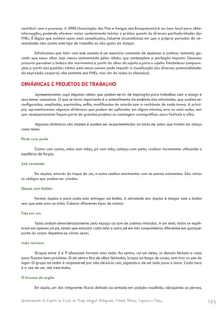 contribuir com o processo. A APAE (Associação dos Pais e Amigos dos Excepcionais) é um bom local para obter
informações, podendo oferecer maior conhecimento teórico e prático quanto às diversas particularidades dos
PNEs. É lógico que existem casos mais complicados, inclusive circunstâncias em que o próprio portador de ne-
cessidades não aceita este tipo de trabalho ou não gosta de dançar.

        Enfatizamos que lidar com este assunto é um exercício constante de repensar a prática, tentando ga-
rantir que nosso olhar seja menos contaminado pelos rótulos que contemplam a perfeição imposta. Devemos
procurar perceber a beleza dos movimentos a partir do olhar do sujeito e para o sujeito. Estabelecer compara-
ções a partir dos padrões eleitos pelo senso comum pode impedir a visualização das diversas potencialidades
da expressão corporal, não somente dos PNEs, mas sim de todos os alunos(as).

DINÂMICAS E PROJETOS DE TRABALHO
        Apresentaremos aqui algumas idéias que podem servir de inspiração para trabalhos com a dança e
seus temas acessórios. O que se torna importante é o entendimento da essência das atividades, que podem ser
configuradas, ampliadas, suprimidas, enfim, modificadas de acordo com a realidade de cada turma. A princí-
pio, apresentaremos algumas dinâmicas que podem ser aplicadas em alguns minutos, uma ou mais aulas, sem
que necessariamente façam parte de grandes projetos ou montagens coreográficas para festivais e afins.

       Algumas dinâmicas são simples e podem ser experimentadas no início de aulas que tratem da dança
como tema:

Parte com parte

         Costas com costas, mãos com mãos, pé com mão, cabeça com peito, realizar movimentos utilizando o
equilíbrio de forças.

Sob comando

        Em duplas, através do toque de um, o outro realiza movimentos com as partes acionadas. São vários
os códigos que podem ser criados.

Dança com balões

       Formar duplas e para cada uma entregar um balão. A atividade das duplas é dançar com o balão
sem que este caia no chão. Colocar diferentes tipos de música.

Três em um

       Todos andam desordenadamente pelo espaço ao som de palmas ritmadas. A um sinal, todos se equili-
bram em apenas um pé, tendo que encostar cada mão e outro pé em três companheiros diferentes em qualquer
parte do corpo. Repetem-se várias vezes.

João teimoso

        Grupos entre 5 e 9 alunos(as) formam uma roda. Ao centro, vai um deles, os demais fecham a roda
para ficarem bem próximos. O do centro fica de olhos fechados, braços ao longo do corpo, sem tirar os pés do
lugar. O grupo ao redor é responsável por não deixá-lo cair, jogando-o de um lado para o outro. Cada hora
é a vez de um, até irem todos.

O boneco de argila

         Em dupla, um dos integrantes ficará deitado ou sentado em posição recolhida, abraçando as pernas,


Aprimoramento do Esporte na Escola de Tempo Integral: Brínquedos, Futebol, Peteca, Capoeira e Dança.            123
 