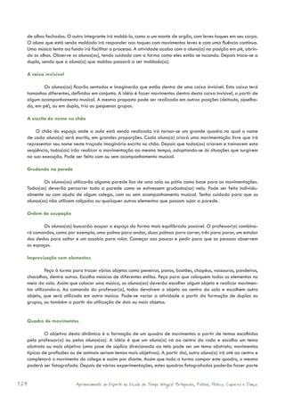 de olhos fechados. O outro integrante irá moldá-lo, como a um monte de argila, com leves toques em seu corpo.
  O aluno que está sendo moldado irá responder aos toques com movimentos leves e com uma fluência contínua.
  Uma música lenta ao fundo irá facilitar o processo. A atividade acaba com o aluno(a) na posição em pé, abrin-
  do os olhos. Observe os alunos(as), tendo cuidado com a forma como eles estão se tocando. Depois troca-se a
  dupla, sendo que o aluno(a) que moldou passará a ser moldado(a).

  A caixa invisível

         Os alunos(as) ficarão sentados e imaginarão que estão dentro de uma caixa invisível. Esta caixa terá
  tamanhos diferentes, definidos em conjunto. A idéia é fazer movimentos dentro desta caixa invisível, a partir de
  algum acompanhamento musical. A mesma proposta pode ser realizada em outras posições (deitado, ajoelha-
  do, em pé), ou em dupla, trio ou pequenos grupos.

  A escrita do nome no chão

      O chão do espaço onde a aula está sendo realizada irá tornar-se um grande quadro no qual o nome
  de cada aluno(a) será escrito, em grandes proporções. Cada aluno(a) criará uma movimentação livre que irá
  representar seu nome neste traçado imaginário escrito no chão. Depois que todos(as) criarem e treinarem esta
  seqüência, todos(as) irão realizar a movimentação ao mesmo tempo, adaptando-se às situações que surgirem
  na sua execução. Pode ser feito com ou sem acompanhamento musical.

  Grudando na parede

          Os alunos(as) utilizarão alguma parede lisa de uma sala ou pátio como base para as movimentações.
  Todos(as) deverão percorrer toda a parede como se estivessem grudados(as) nela. Pode ser feito individu-
  almente ou com ajuda de algum colega, com ou sem acompanhamento musical. Tenha cuidado para que os
  alunos(as) não utilizem calçados ou quaisquer outros elementos que possam sujar a parede.

  Ordem de ocupação

         Os alunos(as) buscarão ocupar o espaço da forma mais equilibrada possível. O professor(a) combina-
  rá comandos, como por exemplo, uma palma para andar, duas palmas para correr, três para parar, um estalar
  dos dedos para saltar e um assobio para rolar. Começar aos poucos e pedir para que as pessoas observem
  os espaços.

  Improvisação com elementos

            Peça à turma para trazer vários objetos como peneiras, panos, bastões, chapéus, vassouras, pandeiros,
  chocalhos, dentre outros. Escolha músicas de diferentes estilos. Peça para que coloquem todos os elementos no
  meio da sala. Assim que colocar uma música, os alunos(as) deverão escolher algum objeto e realizar movimen-
  tos utilizando-o. Ao comando do professor(a), todos devolvem o objeto ao centro da sala e escolhem outro
  objeto, que será utilizado em outra música. Pode-se variar a atividade a partir da formação de duplas ou
  grupos, ou também a partir da utilização de dois ou mais objetos.


  Quadro de movimentos

           O objetivo desta dinâmica é a formação de um quadro de movimentos a partir de temas escolhidos
  pelo professor(a) ou pelos alunos(as). A idéia é que um aluno(a) vá ao centro da roda e escolha um tema
  abstrato ou mais objetivo (uma pose de súplica direcionada ao teto pode ser um tema abstrato; movimentos
  típicos de profissões ou de animais seriam temas mais objetivos). A partir daí, outro aluno(a) irá até ao centro e
  completará o movimento do colega e assim por diante. Assim que toda a turma compor este quadro, o mesmo
  poderá ser fotografado. Depois de várias experimentações, estes quadros fotografados poderão fazer parte


124                       Aprimoramento do Esporte na Escola de Tempo Integral: Brínquedos, Futebol, Peteca, Capoeira e Dança.
 