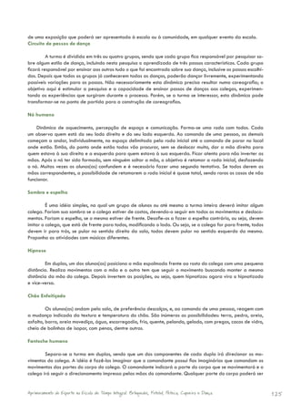 de uma exposição que poderá ser apresentada à escola ou à comunidade, em qualquer evento da escola.
Circuito de passos de dança

         A turma é dividida em três ou quatro grupos, sendo que cada grupo fica responsável por pesquisar so-
bre algum estilo de dança, incluindo nesta pesquisa o aprendizado de três passos característicos. Cada grupo
ficará responsável por ensinar aos outros tudo o que foi encontrado sobre sua dança, inclusive os passos escolhi-
dos. Depois que todos os grupos já conhecerem todas as danças, poderão dançar livremente, experimentando
possíveis variações para os passos. Não necessariamente esta dinâmica precisa resultar numa coreografia; o
objetivo aqui é estimular a pesquisa e a capacidade de ensinar passos de danças aos colegas, experimen-
tando as experiências que surgiram durante o processo. Porém, se a turma se interessar, esta dinâmica pode
transformar-se no ponto de partida para a construção de coreografias.

Nó humano

    Dinâmica de aquecimento, percepção de espaço e comunicação. Forma-se uma roda com todos. Cada
um observa quem está do seu lado direito e do seu lado esquerdo. Ao comando de uma pessoa, as demais
começam a andar, individualmente, no espaço delimitado pela roda inicial até o comando de parar no local
onde estão. Então, do ponto onde estão todos vão procurar, sem se deslocar muito, dar a mão direita para
quem estava à sua direita e a esquerda para quem estava à sua esquerda. Ficar atento para não inverter as
mãos. Após o nó ter sido formado, sem ninguém soltar a mão, o objetivo é retomar a roda inicial, desfazendo
o nó. Muitas vezes os alunos(as) confundem e é necessário fazer uma segunda tentativa. Se todos derem as
mãos correspondentes, a possibilidade de retomarem a roda inicial é quase total, sendo raros os casos de não
funcionar.

Sombra e espelho

         É uma idéia simples, na qual um grupo de alunos ou até mesmo a turma inteira deverá imitar algum
colega. Fariam sua sombra se o colega estiver de costas, devendo-o seguir em todos os movimentos e desloca-
mentos. Fariam o espelho, se o mesmo estiver de frente. Desafie-os a fazer o espelho contrário, ou seja, devem
imitar o colega, que está de frente para todos, modificando o lado. Ou seja, se o colega for para frente, todos
devem ir para trás, se pular no sentido direito da sala, todos devem pular no sentido esquerdo da mesma.
Proponha as atividades com músicas diferentes.

Hipnose

        Em duplas, um dos alunos(as) posiciona a mão espalmada frente ao rosto do colega com uma pequena
distância. Realiza movimentos com a mão e o outro tem que seguir o movimento buscando manter a mesma
distância da mão do colega. Depois invertem as posições, ou seja, quem hipnotizou agora vira o hipnotizado
e vice-versa.

Chão Enfeitiçado

         Os alunos(as) andam pela sala, de preferência descalços, e, ao comando de uma pessoa, reagem com
a mudança indicada da textura e temperatura do chão. São inúmeras as possibilidades: terra, pedra, areia,
asfalto, barro, areia movediça, água, escorregadio, frio, quente, pelando, gelado, com pregos, cacos de vidro,
cheio de bolinhas de isopor, com penas, dentre outros.

Fantoche humano

        Separa-se a turma em duplas, sendo que um dos componentes de cada dupla irá direcionar os mo-
vimentos do colega. A idéia é fazê-los imaginar que o comandante possui fios imaginários que comandam os
movimentos das partes do corpo do colega. O comandante indicará a parte do corpo que se movimentará e o
colega irá seguir o direcionamento impresso pelas mãos do comandante. Qualquer parte do corpo poderá ser


Aprimoramento do Esporte na Escola de Tempo Integral: Brínquedos, Futebol, Peteca, Capoeira e Dança.                125
 