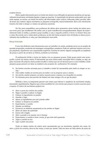 projetos futuros.
          Outra opção interessante para os trechos de música é sua utilização em gincanas escolares, em que ge-
  ralmente encontramos atividades ligadas a jogos ou esportes. A organização da gincana pode pedir para que
  cada equipe, ao escutar um trecho de música, dê informações sobre autoria, intérprete, estilo, período, além
  de terem que realizar alguns movimentos ou pequena coreografia, improvisadamente. Seria uma interessante
  maneira de incluir a dança e a música nas gincanas escolares.

           Por fim, para exemplificar, uma professora de sétima série apresentou vários trechos de música para
  sua turma para que escolhessem três estilos com os quais trabalhariam coreograficamente. Depois de experi-
  mentarem todos os estilos, o primeiro grupo escolheu o axé, o segundo preferiu o forró e o terceiro ficou com
  a valsa. De acordo com o relato desta professora, se ela não tivesse proposto esta atividade, os alunos prova-
  velmente não escolheriam a valsa, por desconhecerem esse estilo.

  Dança historiada

         É uma das dinâmicas mais interessantes para se trabalhar na escola, podendo tornar-se um projeto de
  grandes proporções, resultando em montagens coreográficas complexas. Pode ser aplicada inclusive com crian-
  ças pequenas, respeitando suas capacidades cognitivas. Consiste em montar alguma coreografia ou seqüência
  de passos a partir de um tema ou história, existente ou inventada.

          O professor(a) divide a turma em duplas, trios ou pequenos grupos. Cada grupo monta uma coreo-
  grafia a partir da mesma música. É interessante que essa música tenha marcação fácil e simples, ou seja, um
  pulso marcante. Os próprios alunos podem escolher a música que servirá de base para os seus trabalhos. Cada
  pequeno grupo pensará um tema ou receberá uma proposta do professor(a). Por exemplo:

      •	 Um homem acordou atrasado para o trabalho e ainda foi repreendido pelo chefe ao chegar no ser-
           viço.
      •	 Uma mulher recebe um convite para um baile e vai se preparar para o mesmo.
      •	 Um marido resolve preparar um jantar surpresa para a esposa e se atrapalha na cozinha.
      •	 Fui chamado para uma partida de futebol com meus amigos e fiz um gol de placa.

         Definido o tema, os integrantes pensam num roteiro que indicará a seqüência de movimentos simples,
  executados repetidamente. Digamos que o tema escolhido foi o do marido que prepara o jantar surpresa para
  a esposa. O roteiro de movimentos poderia ser:

      •	   Abrir a porta do armário da cozinha
      •	   Pegar a panela e colocar no fogão
      •	   Colocar os ingredientes na panela
      •	   Acender o fogo
      •	   Mexer os ingredientes com uma grande colher
      •	   Colocar os temperos na panela
      •	   Experimentar a comida
      •	   Atender ao telefone
      •	   Conversar ao telefone, esquecendo-se da comida no fogão
      •	   Sentir um cheiro de queimado
      •	   Correr até o fogão
      •	   Abrir a panela e se assustar com a fumaça
      •	   Experimentar a comida e fazer careta, já que tudo está queimado
      •	   Jogar a comida no lixo
      •	   Ligar e pedir uma pizza

          Cada um destes trechos do roteiro seria representado por um movimento, repetido oito vezes. Ao
  abrir a porta do armário, abre-se oito vezes, e assim por diante. Tudo isto deve ser feito dentro do pulso da


128                      Aprimoramento do Esporte na Escola de Tempo Integral: Brínquedos, Futebol, Peteca, Capoeira e Dança.
 