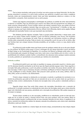 música.
        Com os temas ensaiados, cada grupo irá ensinar aos outros grupos sua dança historiada. Um dos inte-
grantes comandará o processo e os outros serão auxiliares, que ajudarão a explicar para todos a seqüência
montada, ainda sem acompanhamento musical. Assim que todos aprenderem, coloca-se a música e aí irão
experimentar a proposta. Assim acontecerá com os outros grupos.

         Cabem aqui algumas preocupações e contribuições do professor, no sentido de evitar aborrecimentos
e valorizar os trabalhos. Peça aos alunos(as) para mostrar suas idéias antes de apresentarem aos colegas, evi-
tando surpresas desagradáveis. Procure escolher músicas que tenham momentos fortes, que podem promover
momentos de clímax na seqüência montada. Diga aos grupos para “movimentarem” o trabalho, ou seja, que
utilizem os espaços, que façam deslocamentos diversos, utilizem níveis diferentes, dentre outras opções. Indique
a utilização de expressões faciais e sons que expressem seus movimentos.

        Esta dinâmica permite algumas variações. Todos os grupos podem desenvolver o mesmo tema, cada
qual com sua música. Podem montar trabalhos a partir de histórias conhecidas, como Tarzan, Três Porquinhos
ou quaisquer histórias e personagens da moda. Pode ser executada com instrumentos musicais ou adereços
trazidos pelos componentes do grupo. Pode-se montar uma coreografia a partir do que se diz na música, algo
que funciona bem com crianças menores (Ciranda-cirandinha; cai cai balão; o cravo e a rosa; dentre outros
exemplos).

         O professor(a) pode escolher temas que fazem parte de qualquer matéria de sua ou de outra discipli-
na. Um professor de História pode propor à turma a montagem de uma dança historiada a partir da história
do Egito Antigo ou da Proclamação da República. Já o professor de Ciências ou Biologia pode indicar o ciclo
de contaminação pelo mosquito da Dengue como tema, assim como os bons hábitos para se evitar a cárie. As
possibilidades são múltiplas e podem facilitar o entendimento dos alunos(as) sobre qualquer matéria ensinada
na escola, podendo ser apresentada e/ou praticada por membros da comunidade.

Imitando a estátua

         O professor(a) pedirá para que todos se espalhem no espaço, procurando ocupá-lo o máximo possí-
vel. Os alunos(as) deverão movimentar-se de forma que não fiquem grandes espaços vazios. Todos seguirão a
marcação feita pelo professor(a), a partir de palmas ou batidas num tambor. Os passos devem coincidir com
essa marcação. A idéia é que os alunos(as), durante a atividade, modifiquem os fatores integrantes do espaço,
ou seja, modifiquem os níveis, direções, planos. Que procurem andar girando ou de costas, saltitem, rolem no
chão, enfim, variem ao máximo o seu deslocamento.

       Primeira etapa: todos(as) se deslocarão na marcação e mudarão a qualidade de movimento no co-
mando do professor(a), que pode ser feito com um comando de voz ou com um apito. Cada vez que houver o
comando, todos variam o deslocamento. O número de marcações deve variar, porém a velocidade continua a
mesma.

        Segunda etapa: nessa fase serão feitas sempre oito marcações, intercaladas com o comando do
professor(a). A variação acontecerá na velocidade de cada oitavo de marcações, sendo que os alunos deverão
seguir esta velocidade com seus passos, coincidindo com a marcação do professor(a). Não podem esquecer-se
de ocupar os espaços.

         Terceira etapa: mantêm-se as oito marcações, modificam-se as velocidades, porém no intervalo (mar-
cação de voz ou toque do apito), o aluno(a) deverá fazer uma pose qualquer, como uma estátua. Ele(a) só
sairá desta posição quando o professor(a) der um novo comando, iniciando um novo oitavo. A seqüência é: um
oitavo, comando do professor(a), estátua do aluno(a), comando do professor(a), outro oitavo (com velocidade
diferente) e assim por diante.

          Quarta etapa: mantém-se a mesma lógica da terceira etapa, acrescentando-se duas etapas depois


Aprimoramento do Esporte na Escola de Tempo Integral: Brínquedos, Futebol, Peteca, Capoeira e Dança.               129
 
