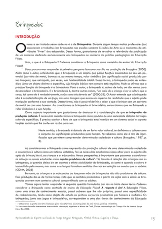 Brinquedos
INTRODUÇÃO


O          tema a ser tratado nesse caderno é o de Brinquedos. Durante algum tempo muitos professores (as)
           associavam o trabalho com brinquedos nas escolas somente às aulas de Arte ou a momentos de ati-
           vidades “livres” dos educandos. Dessa forma, gostaríamos de ressaltar a relevância da publicação
de um caderno dedicado exclusivamente aos brinquedos no contexto da prática pedagógica da Educação
Física.
         Mas, o que é o Brinquedo1? Podemos considerar o Brinquedo como conteúdo de ensino da Educação
Física?
         Para procurarmos responder à primeira pergunta buscamos auxílio na produção de Brougère (2000).
Assim como o autor, entendemos que o Brinquedo é um objeto que possui funções associadas ao seu uso po-
tencial (carrinho de metal, boneca) e, ao mesmo tempo, valor simbólico (ou significação social produzida por
sua imagem), que extrapola, por vezes, sua funcionalidade inicial. Dessa forma, o brinquedo pode ser enten-
dido como um objeto distinto e específico, cuja função básica nem sempre está explícita. Pode-se afirmar que a
principal função do brinquedo é a brincadeira. Para o autor, o brinquedo é, acima de tudo, um dos meios para
desencadear a brincadeira. E a brincadeira é, dentre outras coisas, “um meio de a criança viver a cultura que a
cerca, tal como ela é verdadeiramente, e não como ela deveria ser” (2000:59). O Autor entende que o brinquedo
não é a materialização de um jogo, mas uma imagem que evoca um aspecto da realidade que o sujeito pode
manipular conforme a sua vontade. Dessa forma, não é possível definir a priori o que é brincar com um carrinho
de metal ou com uma boneca. Ao associarmos os brinquedos à brincadeira, concordamos que no Brinquedo o
valor simbólico é a sua função.
         Outro aspecto importante que gostaríamos de destacar é a consideração de que os brinquedos são
produções culturais. É necessário considerarmos o brinquedo como produto de uma sociedade dotada de traços
culturais específicos. É preciso aceitar o fato de que o brinquedo está inserido em um sistema social e suporta
funções sociais que lhe conferem razão para ser.

                          Neste sentido, o brinquedo é dotado de um forte valor cultural, se definimos a cultura como
                          o conjunto de significações produzidas pelo homem. Percebemos como ele é rico de signi-
                          ficados que permitem compreender determinada sociedade e cultura (Brougère, 1987, p.
                          8).

         Ao considerarmos o Brinquedo como expressão da produção cultural de uma determinada sociedade
e assumirmos a cultura como um sistema simbólico, faz-se necessário ampliarmos nosso olhar para os sujeitos da
ação do brincar; isto é, as crianças e os educandos. Nessa perspectiva, é importante que passemos a considerar
as crianças e nossos estudantes como sujeitos produtores de cultura2. No tocante à relação das crianças com os
brinquedos, a questão deixa de ser apenas o efeito socializador do brinquedo, ou como e quando a cultura é
transmitida pelo mesmo, mas como as crianças formulam sentidos diversos em relação ao mundo que as rodeia.
(CONH, 2005)
         Portanto, as crianças e os educandos ao lançarem mão de brinquedos não são produtores de cultura.
Essa produção dá-se de forma tensa, visto que os sentidos produzidos a partir da ação com e sobre os brin-
quedos ocorrem num contexto cultural compartilhado com os adultos.
         Vamos agora tentar responder à segunda questão formulada por nós no início desse texto: Podemos
considerar o Brinquedo como conteúdo de ensino da Educação Física? A resposta é sim! A Educação Física,
como uma área de conhecimento escolar, possui saberes que lhe são próprios, possui uma especificidade
de conhecimentos, tendo como objeto de estudo as práticas corporais produzidas por homens e mulheres. Os
brinquedos, junto aos jogos e brincadeiras, correspondem a uma das áreas de conhecimento da Educação
1 - Utilizaremos a grafia com letra maiúscula para nos referirmos aos brinquedos de uma forma genérica e indistinta.
2 - Para uma discussão interessante acerca dessa concepção, sugerimos a leitura de Conh, Clarice. Antropologia da Criança. Rio de Janeiro: Jorge
Zahar Ed.,2005.



Aprimoramento do Esporte na Escola de Tempo Integral: Brínquedos, Futebol, Peteca, Capoeira e Dança.                                               13
 