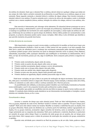 da estátua do aluno(a). Assim que o aluno(a) fizer a estátua, deverá observar qualquer colega que esteja em
  seu campo de visão. Após o primeiro comando do professor(a), no qual fizeram-se as estátuas, segue um novo
  comando. Nesse segundo comando, o aluno(a) imitará a estátua de algum colega. Num terceiro comando, o
  aluno(a) voltará à sua estátua. O quarto comando será o retorno do oitavo de marcações e assim a atividade
  continua com a mesma seqüência (oitavo, estátua, imitação da estátua do colega, retorna à sua estátua, oita-
  vo).

          Este exercício é interessante, pois abrange vários elementos. Os alunos(as) devem preocupar-se com a
  ocupação do espaço; o deslocamento a partir da marcação do professor(a), respeitando a velocidade desta;
  a mudança na qualidade de movimento em cada seqüência de marcações; a observação da estátua do cole-
  ga; a lembrança da sua estátua na quarta etapa da dinâmica. Outras idéias podem ser acrescentadas a esta
  proposta, os próprios alunos(as) podem opinar nessas variações. Além disto, é uma atividade que desinibe e
  que permite momentos de grande bom-humor.

  A linha divisória do movimento

           Não importando o espaço no qual a turma esteja, o professor(a) irá escolher um local para traçar uma
  linha, preferencialmente dividindo o local ao meio. A linha central de uma quadra é um bom exemplo. Esta
  linha será o ponto de referência para a mudança dos movimentos executados pelos alunos(as). Inicialmente,
  o professor poderá propor vários exercícios nos quais os alunos(as) deverão variar os planos, níveis, fluências,
  velocidades, expressões, enfim, quaisquer elementos que modifiquem os movimentos ou deslocamentos. Até a
  linha, um tipo de movimento, passou por ela, algo é modificado. Seria composto pelo primeiro e segundo mo-
  mentos.

      •	   Primeiro anda normalmente, depois anda de costas;
      •	   Primeiro anda na ponta dos pés, depois salta como um sapo;
      •	   Primeiro caminha suavemente, depois começa a correr abruptamente;
      •	   Primeiro anda com os braços altos, depois rola pelo chão;
      •	   Primeiro anda em sentido reto, depois segue pela diagonal;
      •	   Primeiro arrasta uma das pernas, depois anda girando pela direita;
      •	   Primeiro desloca-se agachado, depois caminha procurando algo no chão.

         Pode haver variações, em que a linha é um ponto de realização de algum movimento. Após passar por
  ela, volta para o movimento anterior e segue até o final do espaço. Como exemplo, o aluno(a) anda até a linha,
  realiza um rolamento ou salto sobre a linha e continua andando até o final do percurso.
           As possibilidades são múltiplas, os alunos(as) podem trabalhar sua criatividade, inventando ou fazendo
  novas combinações a partir das propostas levadas pelo professor(a) e pelos colegas.
           Vale ressaltar que podem ser escolhidas mais de uma linha no espaço no qual a turma realiza suas ati-
  vidades. O resultado desta dinâmica pode desdobrar-se em interessantes movimentações e transições a serem
  incluídas em trabalhos futuros, se for o caso.

  Conceituando a dança

           Levantar o conceito de dança que cada aluno(a) possui. Pode ser feito individualmente, em duplas,
  trios ou grupos, depende de cada turma. Distribuir tarjetas e orientar sobre a questão: “O que é dança para
  você(s)?”. Pedir para não colocar nomes nas tarjetas. Recolher as tarjetas e redistribuí-las para as duplas, trios
  ou grupos diferentes. Neste ponto da dinâmica (se a primeira parte foi individual, realizar agrupamento em
  duplas, trio ou grupos maiores), acrescentar alguns conceitos de terceiros, como os exemplos a seguir, e en-
  tregar juntamente com as respostas dos alunos(as). Pedir para analisarem o material, discutirem e construírem
  um conceito do grupo sobre dança. Expor os conceitos de cada grupo em um quadro, dar um tempo para
  que todos leiam. Abrir espaço para o relato do processo de construção dos conceitos em grupo, comentários
  e opiniões.
           Guardar esta atividade para retomá-la ao final do processo ou de um ciclo. Assim, pode-se repetir


130                       Aprimoramento do Esporte na Escola de Tempo Integral: Brínquedos, Futebol, Peteca, Capoeira e Dança.
 