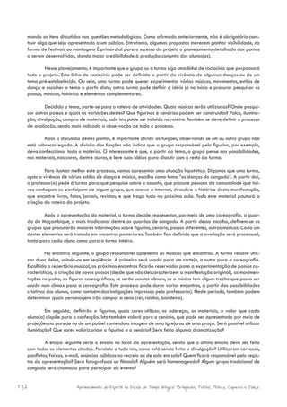 mando os itens discutidos nas questões metodológicas. Como afirmado anteriormente, não é obrigatório cons-
  truir algo que seja apresentado a um público. Entretanto, algumas propostas merecem ganhar visibilidade, na
  forma de festivais ou montagens É primordial para o sucesso do projeto o planejamento detalhado dos pontos
  a serem desenvolvidos, dando maior credibilidade à produção conjunta dos alunos(as).

          Nesse planejamento, é importante que o grupo ou a turma siga uma linha de raciocínio que perpassará
  todo o projeto. Esta linha de raciocínio pode ser definida a partir da vivência de algumas danças ou de um
  tema pré-estabelecido. Ou seja, uma turma pode querer experimentar várias músicas, movimentos, estilos de
  dança e escolher o tema a partir disto; outra turma pode definir a idéia já no início e procurar pesquisar os
  passos, músicas, histórico e elementos complementares.

          Decidido o tema, parte-se para o roteiro de atividades. Quais músicas serão utilizadas? Onde pesqui-
  sar outros passos e quais as variações destes? Que figurinos e cenários podem ser construídos? Palco, ilumina-
  ção, divulgação, compra de materiais, tudo isto pode ser incluído no roteiro. Também se deve definir o processo
  de avaliação, sendo mais indicado a observação de todo o processo.

          Após a discussão destes pontos, é importante dividir as funções, observando se um ou outro grupo não
  está sobrecarregado. A divisão das funções não indica que o grupo responsável pelo figurino, por exemplo,
  deva confeccionar todo o material. O interessante é que, a partir do tema, o grupo pense nas possibilidades,
  nos materiais, nas cores, dentre outros, e leve suas idéias para discutir com o resto da turma.

          Para ilustrar melhor este processo, vamos apresentar uma situação hipotética. Digamos que uma turma,
  após a vivência de vários estilos de dança e música, escolha como tema “as danças do congado”. A partir daí,
  o professor(a) pede à turma para que pesquise sobre o assunto, que procure pessoas da comunidade que tal-
  vez conheçam ou participem de algum grupo, que acesse a internet, descubra o histórico desta manifestação,
  que encontre livros, fotos, jornais, revistas, e que traga tudo na próxima aula. Todo este material pautará a
  criação do roteiro do projeto.

          Após a apresentação do material, a turma decide representar, por meio de uma coreografia, a guar-
  da de Moçambique, a mais tradicional dentre as guardas de congado. A partir dessa escolha, definem-se os
  grupos que procurarão maiores informações sobre figurino, cenário, passos diferentes, outras músicas. Cada um
  destes elementos será tratado em encontros posteriores. Também fica definido que a avaliação será processual,
  tanto para cada aluno como para a turma inteira.

           No encontro seguinte, o grupo responsável apresenta as músicas que encontrou. A turma resolve utili-
  zar duas delas, unindo-as em seqüência. A primeira será usada para um cortejo, a outra para a coreografia.
  Escolhido o repertório musical, os próximos encontros ficarão reservados para a experimentação de passos ca-
  racterísticos, a criação de novos passos (desde que não descaracterizem a manifestação original), as movimen-
  tações no palco, as figuras coreográficas, se serão usados cânons, se a música tem algum trecho que possa ser
  usado num clímax para a coreografia. Este processo pode durar vários encontros, a partir das possibilidades
  criativas dos alunos, como também das instigações impressas pelo professor(a). Neste período, também podem
  determinar quais personagens irão compor a cena (rei, rainha, bandeira).

          Em seguida, definirão o figurino, quais cores utilizar, os adereços, os materiais, o valor que cada
  aluno(a) dispõe para a confecção. Isto também valerá para o cenário, que pode ser apresentado por meio de
  projeções na parede ou de um painel contendo a imagem de uma igreja ou de uma praça. Será possível utilizar
  iluminação? Que cores valorizariam o figurino e o cenário? Será feita alguma dramatização?

          A etapa seguinte seria o ensaio no local da apresentação, sendo que o último ensaio deve ser feito
  com todos os elementos citados. Paralelo a tudo isto, como está sendo feita a divulgação? Utilizaram cartazes,
  panfletos, faixas, e-mail, anúncios públicos no recreio ou de sala em sala? Quem ficará responsável pelo regis-
  tro da apresentação? Será fotografado ou filmado? Alguém será homenageado? Algum grupo tradicional de
  congado será chamado para participar do evento?


132                      Aprimoramento do Esporte na Escola de Tempo Integral: Brínquedos, Futebol, Peteca, Capoeira e Dança.
 
