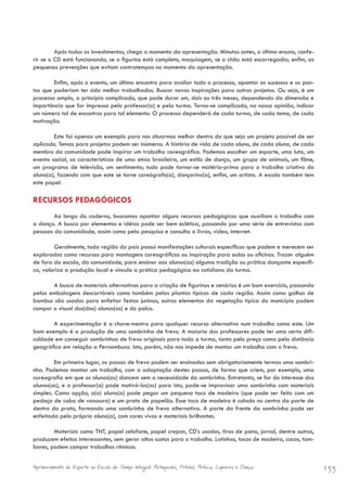 Após todos os investimentos, chega o momento da apresentação. Minutos antes, o último ensaio, confe-
rir se o CD está funcionando, se o figurino está completo, maquiagem, se o chão está escorregadio; enfim, as
pequenas prevenções que evitam contratempos no momento da apresentação.

        Enfim, após o evento, um último encontro para avaliar todo o processo, apontar os sucessos e os pon-
tos que poderiam ter sido melhor trabalhados. Buscar novas inspirações para outros projetos. Ou seja, é um
processo amplo, a princípio complicado, que pode durar um, dois ou três meses, dependendo da dimensão e
importância que for impressa pelo professor(a) e pela turma. Torna-se complicado, na nossa opinião, indicar
um número tal de encontros para tal elemento. O processo dependerá de cada turma, de cada tema, de cada
motivação.

        Este foi apenas um exemplo para nos situarmos melhor dentro do que seja um projeto possível de ser
aplicado. Temas para projetos podem ser inúmeros. A história de vida de cada aluno, de cada aluna, de cada
membro da comunidade pode inspirar um trabalho coreográfico. Podemos escolher um esporte, uma luta, um
evento social, as características de uma etnia brasileira, um estilo de dança, um grupo de animais, um filme,
um programa de televisão, um sentimento; tudo pode tornar-se matéria-prima para o trabalho criativo do
aluno(a), fazendo com que este se torne coreógrafo(a), dançarino(a), enfim, um artista. A escola também tem
este papel.

RECURSOS PEDAGÓGICOS
        Ao longo do caderno, buscamos apontar alguns recursos pedagógicos que auxiliam o trabalho com
a dança. A busca por elementos e idéias pode ser bem eclética, passando por uma série de entrevistas com
pessoas da comunidade, assim como pela pesquisa e consulta a livros, vídeo, internet.

        Geralmente, toda região do país possui manifestações culturais específicas que podem e merecem ser
exploradas como recursos para montagens coreográficas ou inspiração para aulas ou oficinas. Trazer alguém
de fora da escola, da comunidade, para ensinar aos alunos(as) alguma tradição ou prática dançante específi-
ca, valoriza a produção local e vincula a prática pedagógica ao cotidiano da turma.

       A busca de materiais alternativos para a criação de figurinos e cenários é um bom exercício, passando
pelas embalagens descartáveis como também pelas plantas típicas de cada região. Assim como galhos de
bambus são usados para enfeitar festas juninas, outros elementos da vegetação típica do município podem
compor o visual dos(das) alunos(as) e do palco.

       A experimentação é a chave-mestra para qualquer recurso alternativo num trabalho como este. Um
bom exemplo é a produção de uma sombrinha de frevo. A maioria dos professores pode ter uma certa difi-
culdade em conseguir sombrinhas de frevo originais para toda a turma, tanto pelo preço como pela distância
geográfica em relação a Pernambuco. Isto, porém, não nos impede de montar um trabalho com o frevo.

         Em primeiro lugar, os passos de frevo podem ser ensinados sem obrigatoriamente termos uma sombri-
nha. Podemos montar um trabalho, com a adaptação destes passos, de forma que criem, por exemplo, uma
coreografia em que os alunos(as) dancem sem a necessidade da sombrinha. Entretanto, se for do interesse dos
alunos(as), e o professor(a) pode motivá-los(as) para isto, pode-se improvisar uma sombrinha com materiais
simples. Como opção, o(a) aluno(a) pode pegar um pequeno toco de madeira (que pode ser feito com um
pedaço de cabo de vassoura) e um prato de papelão. Esse toco de madeira é colado no centro da parte de
dentro do prato, formando uma sombrinha de frevo alternativa. A parte da frente da sombrinha pode ser
enfeitada pelo próprio aluno(a), com cores vivas e materiais brilhantes.

        Materiais como TNT, papel celofane, papel crepon, CD’s usados, tiras de pano, jornal, dentre outros,
produzem efeitos interessantes, sem gerar altos custos para o trabalho. Latinhas, tocos de madeira, cocos, tam-
bores, podem compor trabalhos rítmicos.


Aprimoramento do Esporte na Escola de Tempo Integral: Brínquedos, Futebol, Peteca, Capoeira e Dança.              133
 