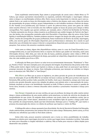 Como explicitado anteriormente, fique atento à programação de canais como a Rede Minas ou TV
  Cultura, que sempre apresentam documentários ou especiais, contendo informações e reportagens valiosas
  sobre a dança e as manifestações artísticas afins. Outro recurso muito importante é a internet, que é uma ex-
  celente fonte a ser usada na busca de informações sobre o histórico das danças, assim como vídeos de trechos
  de apresentações de grupos artísticos, grupos independentes ou até trabalhos escolares e festivais de dança.
  O site Youtube (www.youtube.com), que funciona a partir de palavras-chave, possui uma gama de vídeos
  sobre assuntos diversos e tem se tornado uma das melhores opções na busca de passos para danças e idéias
  coreográficas. Para aqueles que querem conhecer, por exemplo, sobre o Festival do Boi-Bumbá de Parintins,
  o Youtube apresenta-nos diversos vídeos (caseiros ou profissionais) que contêm imagens do Festival, dos figuri-
  nos, das lendas, das coreografias montadas pelos bois Garantido e Caprichoso, além de outras várias festas
  ligadas à manifestação folclórica. Também podemos encontrar imagens de danças de salão, grupos de “street
  dance”, trechos de coreografias de grupos profissionais, festas tradicionais do Brasil e do mundo, reportagens,
  enfim, uma enorme gama de informações disponíveis para professores(as) e alunos(as). Se a escola na qual
  desenvolve suas atividades tem acesso à internet e computadores disponíveis para consulta, leve a turma para
  pesquisar. Com certeza irão encontrar excelentes materiais.

            Assim como os vídeos, alguns sites disponibilizam músicas, como é o caso do Canal Garantido (www.
  canalgarantido.com), no qual encontramos letras e arquivos de músicas que podem ser baixados, assim como
  informações diversas. Além disto, por meio de sites de busca, podemos pesquisar sobre vídeos e DVD’s de
  eventos, apresentações, grupo profissionais de dança, que podem ser adquiridos, chegando em casa em poucos
  dias. Isto vale também para livros e CD’s.

           A utilização de filmes para ilustrar as aulas torna-se extremamente interessante. “Flashdance” e “Dan-
  ça, Paixão e Fama” são bons exemplos para uma pesquisa de imagens. O professor(a) não precisa exibir todo
  o filme; pode mostrar alguns trechos que inspirem os alunos, ou seja, pode fazer um pout-pourri que ilustre a
  presença marcante da dança no cinema. Duas indicações primorosas, que merecem ser exibidas na íntegra
  para os alunos(as) são “Billy Elliot” e “Vem Dançar”.

          Billy Elliot é um filme que se passa na Inglaterra, em pleno período de greves de trabalhadores da
  área de mineração. O pai de Billy Elliot foi um lutador de boxe e colocou seu filho para praticar este esporte.
  Entretanto, Billy prefere praticar balé, escondido da família. Assim que é descoberto, começa uma trama que
  envolve uma grande discussão acerca das relações de gênero, num embate entre a representação de mascu-
  linidade vinculada ao boxe e de feminilidade vinculada ao balé. O filme é primoroso e mostra a questão de
  forma clara, levando os alunos a intensas discussões sobre conceitos e preconceitos vinculados à dança para
  meninos.

           Vem Dançar é baseado em um caso verídico, em que um professor de dança de salão resolve ensinar
  dança a alunos problemáticos de uma escola pública norte-americana, no intuito de retirá-los da situação de
  marginalidade em que viviam. Os embates deste professor com jovens cheios de resistências sociais, que se
  interessam apenas pela “street dance”, desenrola-se numa verdadeira lição do quanto a dança pode modi-
  ficar padrões de comportamento, desde que bem direcionada. Destaque para o “making off”, que mostra o
  processo de preparação dos atores e os relatos do professor que inspirou o roteiro do filme.

          A bibliografia sobre a dança apresenta boa diversidade. No site da Secretaria Estadual de Educação,
  citado anteriormente, encontramos uma extensa lista de livros sobre dança. Destacamos, dentre outros, os livros
  indicados nas referências que estão no final deste caderno.

          Acima disto tudo, procure encontrar juntamente com a turma as várias possibilidades de trabalho.
  Mantenha-os atentos para reportagens de jornal ou revista que tragam temas vinculados à prática. Tudo pode
  ser tema para discussões e criações individuais e coletivas. Não se feche para recursos e idéias simples para
  desenvolver seus projetos.



134                      Aprimoramento do Esporte na Escola de Tempo Integral: Brínquedos, Futebol, Peteca, Capoeira e Dança.
 