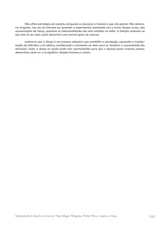 Não utilize estratégias de coerção, obrigando os alunos(as) a fazerem o que não gostam. Não demons-
tre vergonha, mas sim um interesse em aprender e experimentar juntamente com a turma. Busque cursos, veja
apresentações de dança, questione as intencionalidades das mais exibidas na mídia. A atenção constante ao
que está ao ser redor pode descortinar uma enorme gama de recursos.

        Lembre-se que a dança é um processo educativo que possibilita a percepção, expressão e transfor-
mação do indivíduo e do coletivo, considerando o movimento um meio para se visualizar a corporeidade dos
alunos(as). Assim, a dança na escola pode criar oportunidades para que o aluno(a) possa vivenciar, pensar,
desenvolver, observar e re-significar relações humanas e sociais.




Aprimoramento do Esporte na Escola de Tempo Integral: Brínquedos, Futebol, Peteca, Capoeira e Dança.          135
 