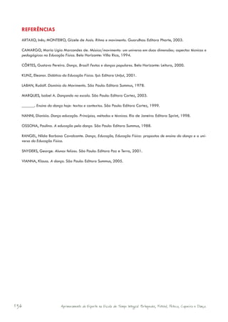 REFERÊNCIAS
  ARTAXO, Inês; MONTEIRO, Gizele de Assis. Ritmo e movimento. Guarulhos: Editora Phorte, 2003.

  CAMARGO, Maria Lígia Marcondes de. Música/movimento: um universo em duas dimensões; aspectos técnicos e
  pedagógicos na Educação Física. Belo Horizonte: Villa Rica, 1994.

  CÔRTES, Gustavo Pereira. Dança, Brasil! Festas e danças populares. Belo Horizonte: Leitura, 2000.

  KUNZ, Eleonor. Didática da Educação Física. Ijuí: Editora Unijuí, 2001.

  LABAN, Rudolf. Domínio do Movimento. São Paulo: Editora Summus, 1978.

  MARQUES, Isabel A. Dançando na escola. São Paulo: Editora Cortez, 2003.

  ______. Ensino da dança hoje: textos e contextos. São Paulo: Editora Cortez, 1999.

  NANNI, Dionísia. Dança educação. Princípios, métodos e técnicas. Rio de Janeiro: Editora Sprint, 1998.

  OSSONA, Paulina. A educação pela dança. São Paulo: Editora Summus, 1988.

  RANGEL, Nilda Barbosa Cavalcante. Dança, Educação, Educação Física: propostas de ensino da dança e o uni-
  verso da Educação Física.

  SNYDERS, George. Alunos felizes. São Paulo: Editora Paz e Terra, 2001.

  VIANNA, Klauss. A dança. São Paulo: Editora Summus, 2005.




136                       Aprimoramento do Esporte na Escola de Tempo Integral: Brínquedos, Futebol, Peteca, Capoeira e Dança.
 