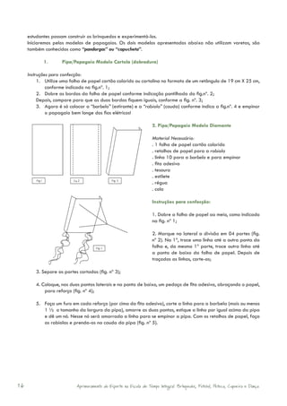 estudantes possam construir os brinquedos e experimentá-los.
     Iniciaremos pelos modelos de papagaios. Os dois modelos apresentados abaixo não utilizam varetas, são
     também conhecidos como “pandorgas” ou “capucheta”.

            1.       Pipa/Papagaio Modelo Cartola (dobradura)

     Instruções para confecção:
          1. Utilize uma folha de papel cartão colorido ou cartolina no formato de um retângulo de 19 cm X 25 cm,
              conforme indicado na fig.nº. 1;
          2. Dobre as bordas da folha de papel conforme indicação pontilhada da fig.nº. 2;
          Depois, compare para que as duas bordas fiquem iguais, conforme a fig. nº. 3;
          3. Agora é só colocar a “barbela” (estirante) e a “rabiola” (cauda) conforme indica a fig.nº. 4 e empinar
              o papagaio bem longe dos fios elétricos!

                                                                     2. Pipa/Papagaio Modelo Diamante

                                                                     Material Necessário:
                                                                     . 1 folha de papel cartão colorido
                                                                     . retalhos de papel para a rabiola
                                                                     . linha 10 para a barbela e para empinar
                                                                     . fita adesiva
                                                                     . tesoura
                                                                     . estilete
                                                                     . régua
                                                                     . cola

                                                                     Instruções para confecção:

                                                                     1. Dobre a folha de papel ao meio, como indicado
                                                                     na fig. nº 1;

                                                                     2. Marque na lateral a divisão em 04 partes (fig.
                                                                     nº 2). Na 1ª, trace uma linha até a outra ponta da
                                                                     folha e, da mesma 1ª parte, trace outra linha até
                                                                     a ponta de baixo da folha de papel. Depois de
                                                                     traçadas as linhas, corte-as;

         3. Separe as partes cortadas (fig. nº 3);

         4. Coloque, nas duas pontas laterais e na ponta de baixo, um pedaço de fita adesiva, abraçando o papel,
             para reforço (fig. nº 4);

         5. Faça um furo em cada reforço (por cima da fita adesiva), corte a linha para a barbela (mais ou menos
            1 ½ o tamanho da largura da pipa), amarre as duas pontas, estique a linha por igual acima da pipa
            e dê um nó. Nesse nó será amarrada a linha para se empinar a pipa. Com os retalhos de papel, faça
            as rabiolas e prenda-as na cauda da pipa (fig. nº 5).




16                          Aprimoramento do Esporte na Escola de Tempo Integral: Brínquedos, Futebol, Peteca, Capoeira e Dança.
 
