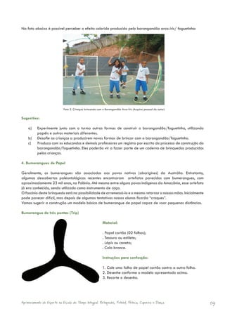 Na foto abaixo é possível perceber o efeito colorido produzido pelo barangandão arco-íris/ foguetinho:




                             Foto 2. Crianças brincando com o Barangandão Arco-Íris (Arquivo pessoal do autor)


Sugestões:

    a)     Experimente junto com a turma outras formas de construir o barangandão/foguetinho, utilizando
           papéis e outros materiais diferentes.
    b)     Desafie as crianças a produzirem novas formas de brincar com o barangandão/foguetinho.
    c)     Produza com os educandos e demais professores um registro por escrito do processo de construção do
           barangandão/foguetinho. Eles poderão vir a fazer parte de um caderno de brinquedos produzidos
           pelas crianças.

4. Bumerangues de Papel

Geralmente, os bumerangues são associados aos povos nativos (aborígines) da Austrália. Entretanto,
algumas descobertas paleontológicas recentes encontraram artefatos parecidos com bumerangues, com
aproximadamente 23 mil anos, na Polônia. Até mesmo entre alguns povos indígenas da Amazônia, esse artefato
já era conhecido, sendo utilizado como instrumento de caça.
O fascínio deste brinquedo está na possibilidade de arremessá-lo e o mesmo retornar a nossas mãos. Inicialmente
pode parecer difícil, mas depois de algumas tentativas nossos alunos ficarão “craques”.
Vamos sugerir a construção um modelo básico de bumerangue de papel capaz de voar pequenas distâncias.

Bumerangue de três pontas (Trip)

                                                            Material:

                                                            . Papel cartão (02 folhas);
                                                            . Tesoura ou estilete;
                                                            . Lápis ou caneta;
                                                            . Cola branca.

                                                            Instruções para confecção:

                                                            1. Cole uma folha de papel cartão contra a outra folha.
                                                            2. Desenhe conforme o modelo apresentado acima.
                                                            3. Recorte o desenho.




Aprimoramento do Esporte na Escola de Tempo Integral: Brínquedos, Futebol, Peteca, Capoeira e Dança.                  19
 