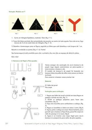 Variação: Modelo em Y




             FIG. 1                        FIG. 2                            FIG. 3                           FIG. 4


        1. Corte um triângulo Eqüilátero, medindo 10cm (fig. nº 1)

        2. Trace três linhas partindo das extremidades de encontro ao centro do lado oposto. Para não errar, faça
             marcas de 5 cm em cada lado do triângulo. (Fig. nº. 2)

        3. Desenhe o bumerangue como na figura, seguindo as linhas que você desenhou e com largura de 1 cm

        Recorte e arredonde as pontas (Fig. nº. 4). Pronto!

        Seu bumerangue já está prontinho para dar o primeiro vôo, mas não se esqueça de deixá-lo plano.

        Bons vôos!

        5. Boneca/o de Papel e Pára-quedas

                                                             Vamos começar ela construção de um/a boneco/a de
                                                             papel. Logo depois construiremos um pára-quedas e
                                                             amarraremos o boneco a ele.
                                                             O modelo de boneco/a de papel foi baseado nas
                                                             bonecas feitas de palha de milho muito comuns no interior
                                                             do Brasil.
                                                             Para construir a boneca vamos precisar de:

                                                             Material

                                                             01 folha de jornal
                                                             Fita crepe

                                                             Instruções para confecção:

                                                             1. Pegue uma folha de jornal e divida em duas.Pegue um
                                                             pedaço e divida em dois. (fig. 1)
                                                             2. Enrole os pedaços pequenos para fazer dois
                                                             canudinhos. (fig. 2)
                                                             3. Faça uma trouxinha para confeccionar a cabeça. (fig.
                                                             3)
                                                             4. Pegue os canudinhos e dobre um sobre o outro. (fig.4)
                                                             5. Agora, junte a cabeça ao corpo. Nesse momento, para
                                                             garantir que o boneco/a fique firme, passe fita crepe em
                                                             volta do pescoço e no corpo. (fig.5)
                                                             6. Agora é só inventar uma roupa legal para seu/a
                                                             boneco/a e prepará-lo para saltar de pára-quedas.


20                         Aprimoramento do Esporte na Escola de Tempo Integral: Brínquedos, Futebol, Peteca, Capoeira e Dança.
 