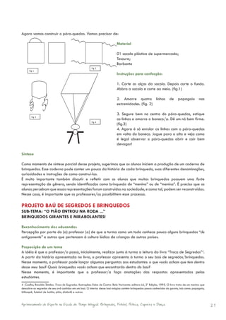 Agora vamos construir o pára-quedas. Vamos precisar de:

                                                                              Material

                                                                              01 sacola plástica de supermercado;
                                                                              Tesoura;
                                                                              Barbante

                                                                              Instruções para confecção:

                                                                              1. Corte as alças da sacola. Depois corte o fundo.
                                                                              Abbra a sacola e corte ao meio. (fig.1)

                                                                              2. Amarre quatro linhas                    de     papagaio         nas
                                                                              extremidades. (fig. 2)

                                                                              3. Segure bem no centro do pára-quedas, estique
                                                                              as linhas e amarre o boneco/a. Dê um nó bem firme.
                                                                              (fig.3)
                                                                              4. Agora é só enrolar as linhas com o pára-quedas
                                                                              em volta do boneco. Jogue para o alto e veja como
                                                                              é legal observar o pára-quedas abrir e cair bem
                                                                              devagar!

Síntese

Como momento de síntese parcial desse projeto, sugerimos que os alunos iniciem a produção de um caderno de
brinquedos. Esse caderno pode conter um pouco da história de cada brinquedo, suas diferentes denominações,
curiosidades e instruções de como construí-los.
É muito importante também discutir e refletir com os alunos que muitos brinquedos possuem uma forte
representação de gênero, sendo identificados como brinquedo de “menino” ou de “menina”. É preciso que os
alunos percebam que essas representações foram construídas na sociedade, e como tal, podem ser reconstruídas.
Nesse caso, é importante que os professores/as possibilitem esse processo.

PROJETO BAÚ DE SEGREDOS E BRINQUEDOS
SUB-TEMA: “O PIÃO ENTROU NA RODA ...”
BRINQUEDOS GIRANTES E MIRABOLANTES!

Reconhecimento dos educandos
Percepção por parte do (a) professor (a) de que a turma como um todo conhece pouco alguns brinquedos “de
antigamente” e outros que pertencem à cultura lúdica de crianças de outros países.

Proposição de um tema
A idéia é que o professor/a possa, inicialmente, realizar junto à turma a leitura do livro “Troca de Segredos”4.
A partir da história apresentada no livro, o professor apresenta à turma o seu baú de segredos/brinquedos.
Nesse momento, o professor pode lançar algumas perguntas aos estudantes: o que vocês acham que tem dentro
desse meu baú? Quais brinquedos vocês acham que encontrarão dentro do baú?
Nesse momento, é importante que o professor/a faça anotações das respostas apresentadas pelos
estudantes.
4 -Coelho, Ronaldo Simões. Troca de Segredos. Ilustrações: Edna de Castro. Belo Horizonte: editora Lê, 2ª Edição, 1995. O livro trata de um menino que
descobre os segredos de seu avô contidos em um baú. O interior desse baú mágico contém brinquedos pouco conhecidos do garoto, tais como: papagaio,
bilboquê, futebol de botão, pião, diabolô e outros.



Aprimoramento do Esporte na Escola de Tempo Integral: Brínquedos, Futebol, Peteca, Capoeira e Dança.                                                     21
 