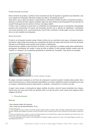 Problematização do projeto

     Nesse momento do projeto, o professor abre novamente seu baú de segredos e apresenta aos estudantes uma
     nova coleção de brinquedos: diferentes modelos de piões e “brinquedos girantes”5.
     Após deixar que os alunos brinquem e experimentem os diferentes modelos de piões e brinquedos girantes, o
     professor/a poderá formular algumas questões: algum de vocês conhece esses brinquedos? O que eles têm em
     comum? Vocês gostariam de construir e brincar com alguns deles?
     A idéia é que o professor/a possa levar os estudantes ao entendimento de que os brinquedos apresentados
     possuem uma característica em comum: são brinquedos girantes, isto é, utilizam um implemento – geralmente
     uma corda, barbante ou fio - para funcionarem. A partir daí, o professor/a pode sugerir à turma a construção
     de um ou mais modelos dos brinquedos.

     Desenvolvimento

     O pião é um brinquedo bastante antigo. Existem indícios de sua ocorrência como jogo e brinquedo desde a
     pré-história. Alguns piões encontrados por arqueólogos são feitos de argila e têm mais de 4 mil anos de idade.
     Até hoje é um brinquedo muito popular entre crianças e adolescentes.
     Existem diversos modelos e tipos de piões. No Brasil, o mais conhecido é o modelo trazido pelos colonizadores
     portugueses. Geralmente, ele recebe o nome de pião ou pinhão. O pião grande também recebe nome de
     “bojudo” ou “mamona”, já o pequenino, geralmente, é chamado de “carrapeta”. Veja abaixo um exemplo:




                                                 Foto 3. O pião “tradicional” português.


     Em alguns mercados municipais ou em feiras de artesanato é possível encontrar modelos desses piões. Seria
     muito interessante que as escolas pudessem disponibilizar um número significativo desses brinquedos para que
     as crianças e adolescentes possam experimentar e aprender a manuseá-los e a brincar com eles.

     A seguir vamos propor a construção de alguns modelos de piões e piorras6 pouco conhecidos das crianças.
     Vamos iniciar por uma piorra feita de sementes. Esse é um tipo de piorra muito comum entre algumas etnias
     indígenas do Brasil7.

          1. Piorra de Semente

     Material:

     . Uma semente média de abacate;
     . Uma vareta de aproximadamente 10 cm.
     5 - Como sugestão de acervo de piões e brinquedos girantes indicamos: piões de madeira, piões “bay-blade” manufaturados, piorras de madeira,
     plástico e tampinha, piões indígenas de cabaça, corrupios de tampinha, botão e tampinha de garrafas pet’s, diabolôs de funil de plástico e de garrafas
     pet.
     6 - Existe uma diferença entre os piões e as piorras. Os piões precisam de um barbante, fieira ou algum outro mecanismo para fazê-los girar. Já as
     piorras giram a partir do movimento da ponta de nossos dedos.
     7 - Para mais informações sobre os piões e outros brinquedos e brincadeiras indígenas sugerimos uma visita ao site Jogos Indígenas do Brasil: www.
     jogosindigenasdobrasil.art.br



22                                  Aprimoramento do Esporte na Escola de Tempo Integral: Brínquedos, Futebol, Peteca, Capoeira e Dança.
 