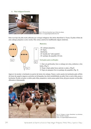 4. Pião Indígena Sonante




                                                     Foto 5. Pião dos Manchineri que é feito de cabaça
                                                     Fonte: www.jogosindigenasdobrasil.art.br


     Este é um tipo de pião muito utilizado por crianças indígenas das etnias Manchineri e Ticuna. O pião é feito de
     uma cabaça pequena e uma vareta. Nós vamos construí-lo modificando alguns materiais.

                                                      Materiais:

                                                      . 01 cabaça pequena;
                                                      . 01 lápis;
                                                      . Barbante;
                                                      . 01 bastão de “cola-quente”;
                                                      . 01 pedaço de papelão (10 cm).

                                                      Instruções para confecção:

                                                      1. Com um perfurador, fure a cabaça em cima, embaixo e dos
                                                      lados. (Fig.1)
                                                      2. Passe o lápis pelos furos centrais e cole-o. (Fig.2)
                                                      3. Faça um pequeno furo no pedaço de papelão. (Fig. 3)

     Agora é só enrolar o barbante na parte de baixo da cabaça. Passe a outra ponta do barbante pelo orifício
     da base de papel e segure-o próximo ao brinquedo, isso dará estabilidade ao pião. Com a outra mão, puxe o
     barbante. O pião vai girar e saltar pelo chão, enquanto o vento passa pelos furos, dá para escutar um barulho
     diferente e interessante.




                                                                                       Foto 6. Crianças e jovens Manchineri se enfrentam
                                                                                       numa “batalha” de piões.
                                                                                       Fonte: www.jogosindigenasdobrasil.art.br



24                          Aprimoramento do Esporte na Escola de Tempo Integral: Brínquedos, Futebol, Peteca, Capoeira e Dança.
 
